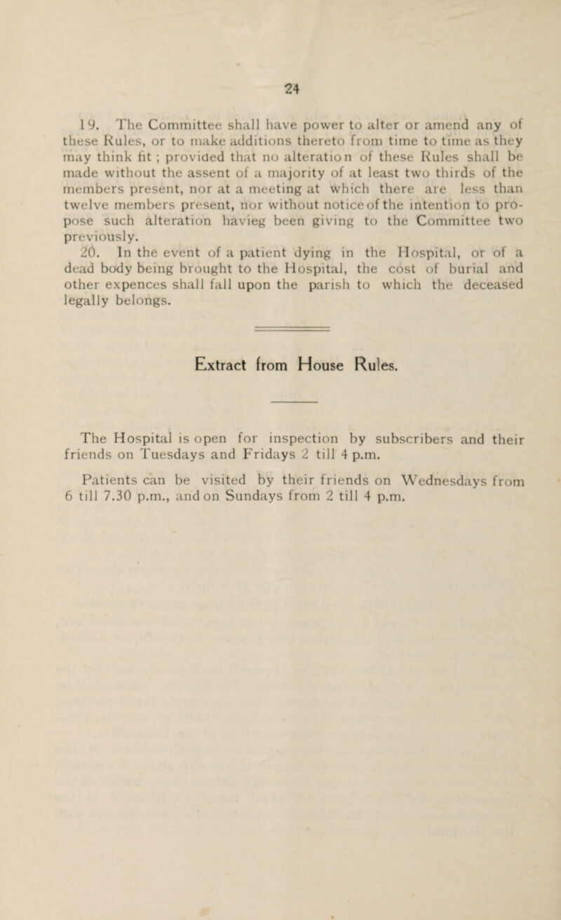 19. The Committee shall have power to alter or amend any of these Rules, or to make additions thereto from time to time as they may think tit ; provided that no alteration of these Rules shall be made without the assent of a majority of at least two thirds of the members present, nor at a meeting at which there are less than twelve members present, nor without notice of the intention to pro¬ pose such alteration havieg been giving to the Committee two previously. 20. In the event of a patient dying in the Hospital, or of a dead body being brought to the Hospital, the cost of burial and other expences shall fall upon the parish to which the deceased legally belongs. Extract from House Rules. The Hospital is open for inspection by subscribers and their friends on Tuesdays and Fridays 2 till 4 p.m. Patients can be visited by their friends on Wednesdays from 6 till 7.30 p.m., and on Sundays from 2 till 4 p.m.
