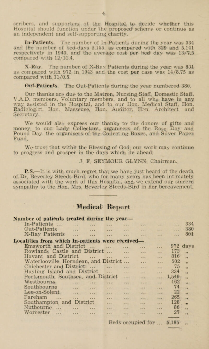 scribers. and supporters of the Hospital to decide whether this Hospital should function under the proposed scheme or continue as an independent and self-supporting charity. In-Patients. The number of In-Patients during the year was 334 and the number of bed-days 5,185. as compared with 329 and 5.141 respectively in 1943, and the average cost per bed day was 13/7.5 compared with 12/11.4. X-Ray. The number of X-Ray Patients during the year was 801 as compared with 972 in 1943 and the cost per case was 14/8.75 as compared with 11/0.5. Out-Patients. The Out-Patients during the year numbered 380. Our thanks are due to the Matron. Nursing Stall, Domestic Stall. V.A.D. memoers. Voluntary members, and to all who have in any way agisted in the Hospital, and to our Hon. Medical Staff, Hon. Radiologist, Hon. Masseuse, Hon. Auditor, H;n. Architect and Secretary. We would also express our thanks to the donors of gifts and money, to our Lady Collectors, organisers of the Rose Day and Pound Day. the organisers of the Collecting Boxes, and Silver Paper Fund. We trust that withh the Blessing of God. our work may continue to progress and prosper in the days which lie ahead. J. F. SEYMOUR GLYNN. Chairman. P.S.—It is with much regret that we have just heard of the death of Dr. Beverley Steeds-Bird. who for many years has been intimately associated with the work of this Hospital, and we extend our sincere sympathy to the Hon. Mrs. Beverley Steeds-Bird in her bereavement. Medical Report Number of patients treated during the year— In-Patients ... Out-Patients X-Ray Patients . Localities from which In-patients were received— Emsworth and District. Rowlands Castle and District ... . Havant and District . Waterlooville, Horndean, and District ... Chichester and District ... Hayling Island and District . Portsmouth, Southsea, and District ... Westboume Southboume . Lee-on-Solent Fareham Southampton and District . Nutboume .. Worcester ... 334 380 801 972 days 173 M 816 • 1 502 99 75 • t 334 99 1,549 ft 162 99 74 9 9 22 99 265 99 128 m 86 99 27 99 Beds occupied for ... 5.185