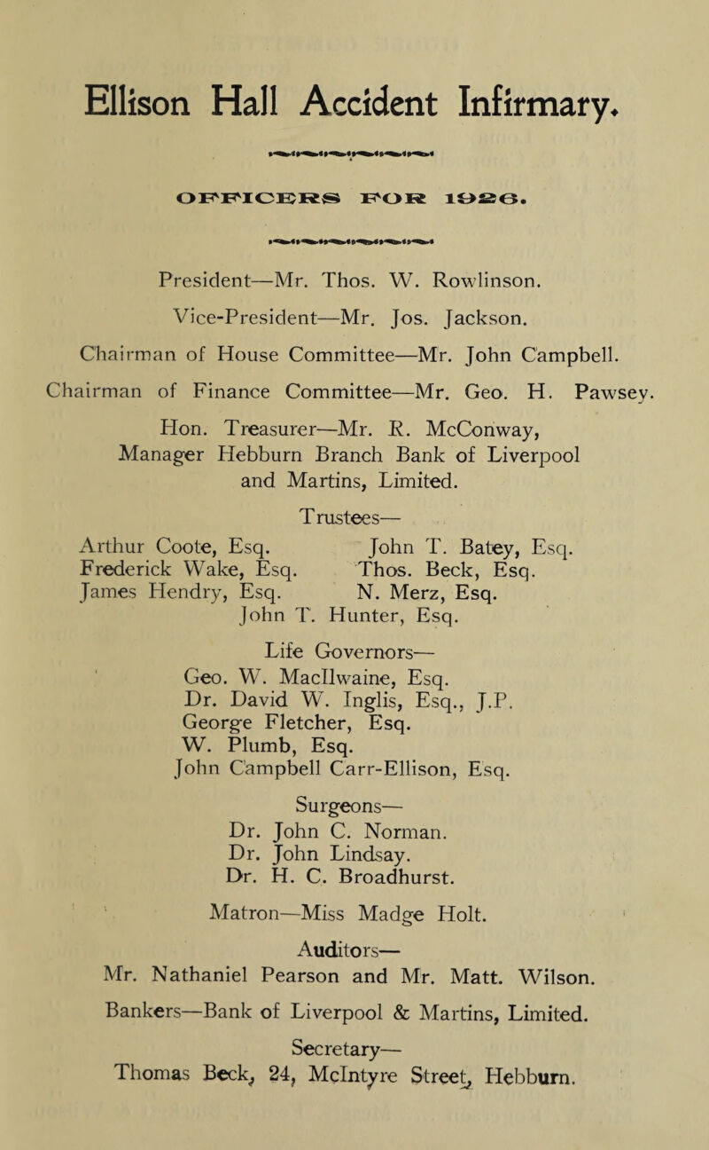 OFFICER® FOR 10^6. President—Mr. Thos. W. Rowlinson. Vice-President—Mr. Jos. Jackson. Chairman of House Committee—Mr. John Campbell. Chairman of Finance Committee—Mr. Geo. H. Pawsey. Hon. Treasurer—Mr. R. McConway, Manager Hebburn Branch Bank of Liverpool and Martins, Limited. T rustees— Arthur Coote, Esq. John T. Batey, Esq. Frederick Wake, Esq. Thos. Beck, Esq. James Hendry, Esq. N. Merz, Esq. John T. Hunter, Esq. Life Governors— Geo. W. Macllwaine, Esq. Dr. David W. Inglis, Esq., J.P. George Fletcher, Esq. W. Plumb, Esq. John Campbell Carr-Ellison, Esq. Surgeons— Dr. John C. Norman. Dr. John Lindsay. Dr. H. C. Broadhurst. Matron—Miss Madge Holt. Auditors— Mr. Nathaniel Pearson and Mr. Matt. Wilson. Bankers—Bank of Liverpool & Martins, Limited. Secretary— Thomas Beck, 24, McIntyre Street, Hebburn.