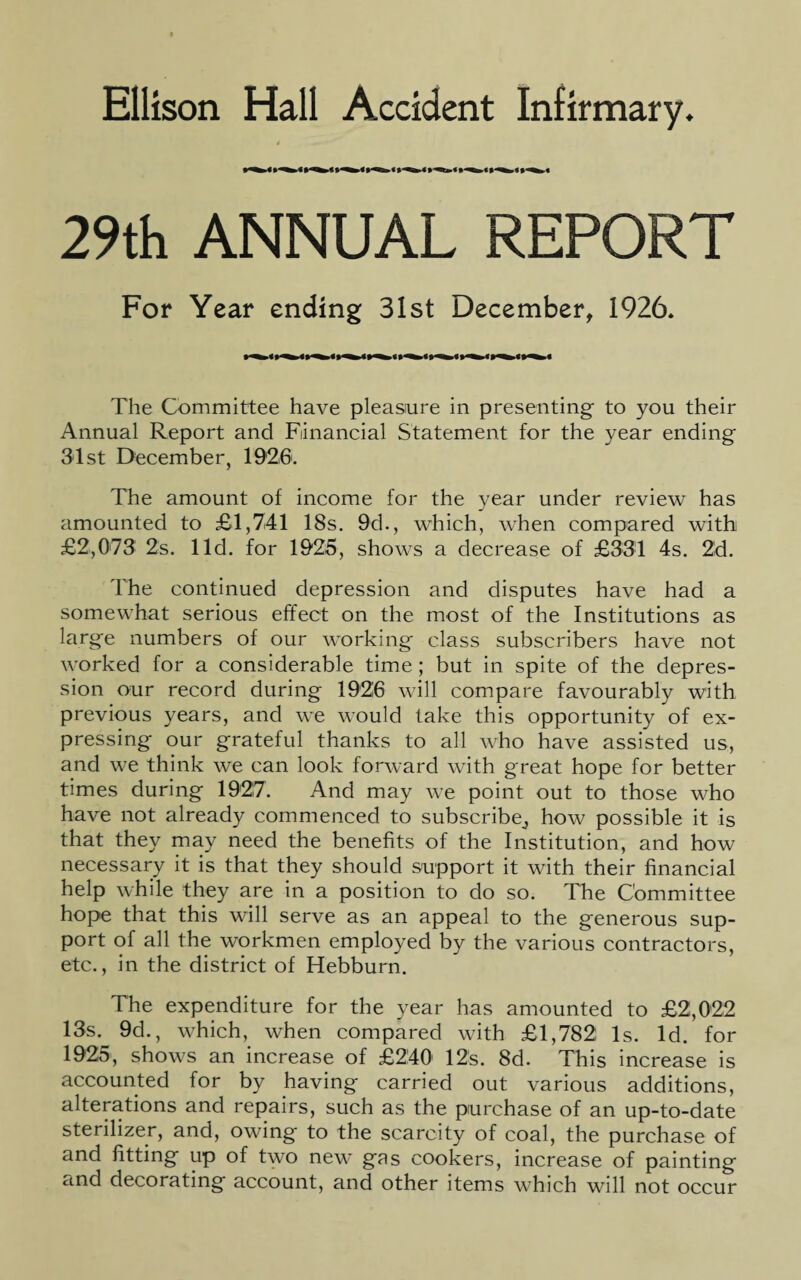 I 29th ANNUAL REPORT For Year ending 31st December, 1926. The Committee have pleasure in presenting to you their Annual Report and Financial Statement for the year ending 31st December, 1926. The amount of income for the year under review has amounted to £1,741 18s. 9d., which, when compared with £2,073 2s. lid. for 1925, showTs a decrease of £331 4s. 2d. The continued depression and disputes have had a somewhat serious effect on the most of the Institutions as large numbers of our working class subscribers have not worked for a considerable time; but in spite of the depres¬ sion our record during 1926 will compare favourably with previous years, and we would take this opportunity of ex¬ pressing our grateful thanks to all who have assisted us, and we think we can look forward with great hope for better times during 1927. And may we point out to those who have not already commenced to subscribe,, how possible it is that they may need the benefits of the Institution, and how necessary it is that they should support it with their financial help while they are in a position to do so. The Committee hope that this will serve as an appeal to the generous sup¬ port of all the workmen employed by the various contractors, etc., in the district of Hebburn. The expenditure for the year has amounted to £2,022 13s. 9d., which, when compared with £1,782 Is. Id. for 1925, shows an increase of £240 12s. 8d. This increase is accounted for by having carried out various additions, alterations and repairs, such as the purchase of an up-to-date sterilizer, and, owing to the scarcity of coal, the purchase of and fitting up of two new gas cookers, increase of painting cind decorating account, and other items which will not occur