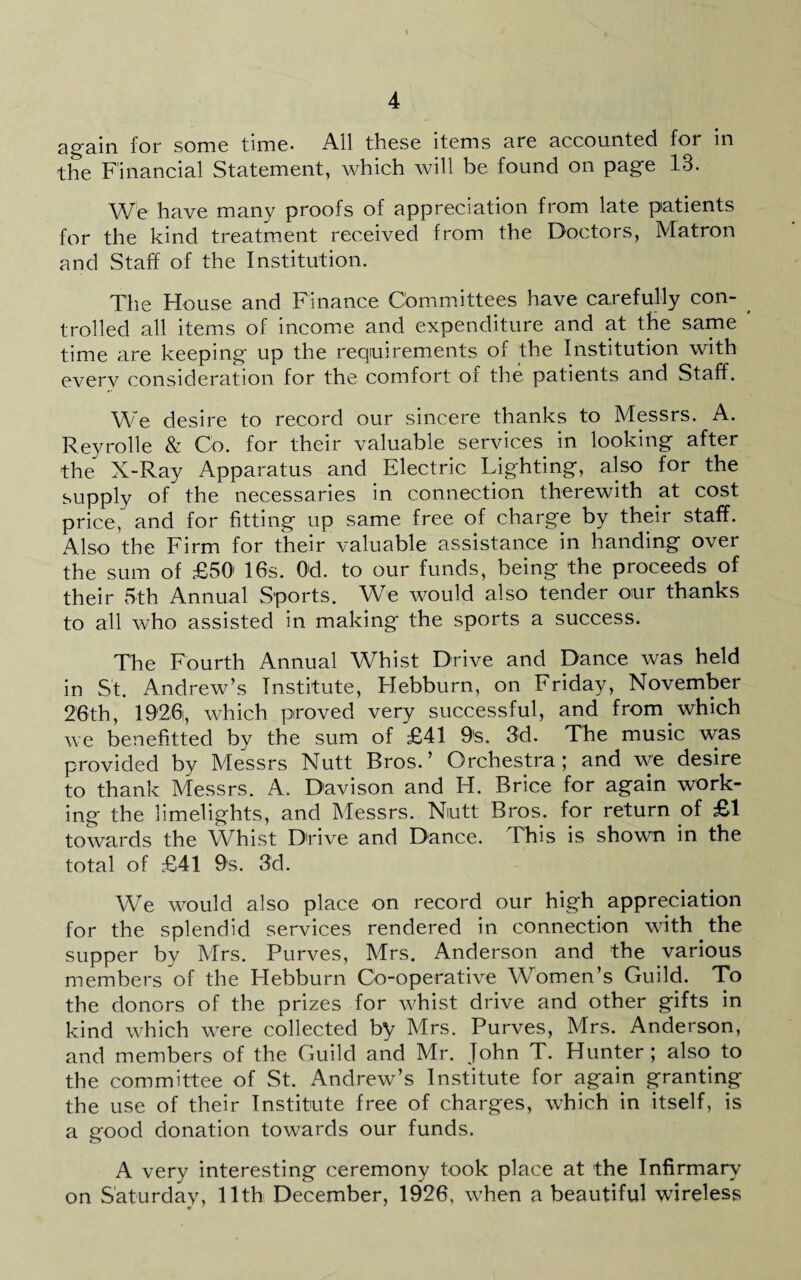 again for some time- All these items are accounted for in the Financial Statement, which will be found on page 13. We have many proofs of appreciation from late patients for the kind treatment received from the Doctors, Matron and Staff of the Institution. The House and Finance Committees have carefully con- trolled all items of income and expenditure and at the same time are keeping up the requirements of the Institution with every consideration for the comfort of the patients and Staff. We desire to record our sincere thanks to Messrs. A. Reyrolle & Co. for their valuable services in looking after the X-Ray Apparatus and Electric Lighting, also for the supply of the necessaries in connection therewith at cost price, and for fitting up same free of charge by their staff. Also the Firm for their valuable assistance in handing over the sum of £50' 16s. Od. to our funds, being the proceeds of their 5th Annual Sports. We would also tender our thanks to all who assisted in making the sports a success. The Fourth Annual Whist Drive and Dance was held in St. Andrew’s Institute, Flebburn, on Friday, November 26th, 1926, which proved very successful, and from which we benefited by the sum of £41 9s. 3d. The music was provided by Messrs Nutt Bros.’ Orchestra; and we desire to thank Messrs. A. Davison and H. Brice for again work¬ ing the limelights, and Messrs. Nutt Bros, for return of £1 towards the Whist Drive and Dance. This is shown in the total of £41 9s. 3d. We would also place on record our high appreciation for the splendid services rendered in connection with the supper by Mrs. Purves, Mrs. Anderson and the various members of the Hebburn Co-operative Women’s Guild. To the donors of the prizes for whist drive and other gifts in kind which were collected by Mrs. Purves, Mrs. Anderson, and members of the Guild and Mr. John T. Hunter; also to the committee of St. Andrew’s Institute for again granting the use of their Institute free of charges, which in itself, is a good donation towards our funds. A very interesting ceremony took place at the Infirmary on Saturday, 11th December, 1926, when a beautiful wireless