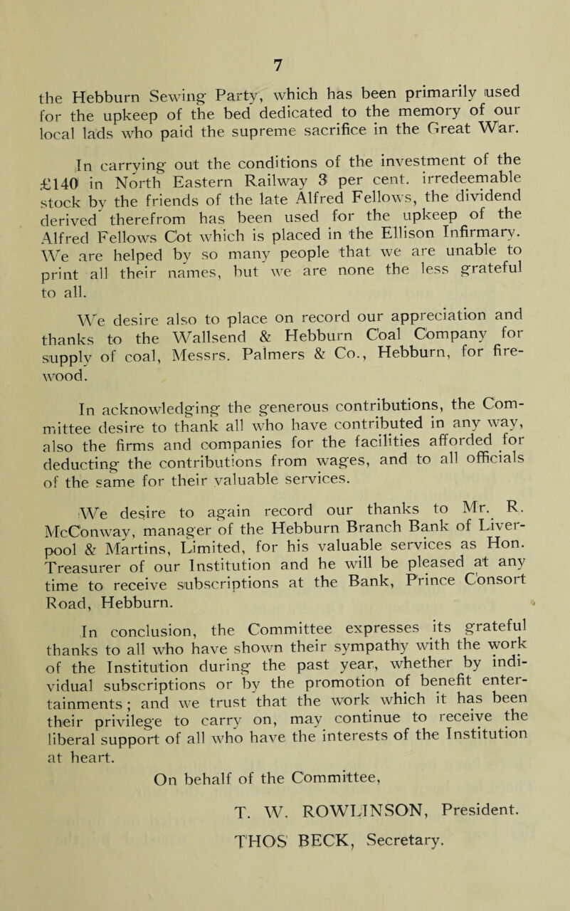 the Hebburn Sewing Party, which has been primarily used for the upkeep of the bed dedicated to the memoiy of oui local lads who paid the supreme sacrifice in the Great War. In carrying out the conditions of the investment of the £140 in North Eastern Railway 3 per cent, irredeemable stock by the friends of the late Alfred Fellows, the dividend derived therefrom has been used for the upkeep of the Alfred Fellows Cot which is placed in the Ellison Infirmary. We are helped by so many people that we are unable to print all their names, but we are none the less grateful to all. We desire also to place on record our appreciation and thanks to the Wallsend & Hebburn Coal Cbmpany for supply of coal, Messrs. Palmers & Co., Hebburn, for fire¬ wood. In acknowledging the generous contributions, the Com¬ mittee desire to thank all who have contributed in any way, also the firms and companies for the facilities afforded lor deducting the contributions from wages, and to all officials of the same for their valuable services. We desire to again record our thanks to Mr. R. McC'onway, manager of the Hebburn Branch Bank of Liver¬ pool & Martins, Limited, for his valuable services as Hon. Treasurer of our Institution and he will be pleased at any time to receive subscriptions at the Bank, Prince Consort Road, Hebburn. In conclusion, the Committee expresses its grateful thanks to all who have shown their sympathy with the work of the Institution during the past year, whether by indi¬ vidual subscriptions or by the promotion of benefit enter¬ tainments ; and w7e trust that the work which it has been their privilege to carry on, may continue to i eceive the liberal support of all w7ho have the interests of the Institution at heart. On behalf of the Committee, T. W. ROWLINSON, President. THGS BECK, Secretary.