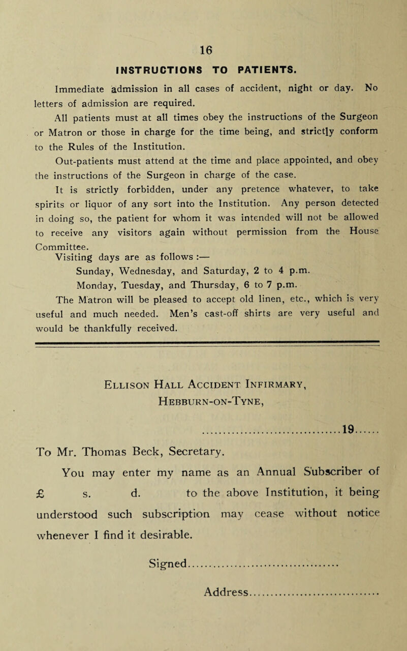 INSTRUCTIONS TO PATIENTS. Immediate admission in all cases of accident, night or day. No letters of admission are required. All patients must at all times obey the instructions of the Surgeon or Matron or those in charge for the time being, and strictly conform to the Rules of the Institution. Out-patients must attend at the time and place appointed, and obey the instructions of the Surgeon in charge of the case. It is strictly forbidden, under any pretence whatever, to take spirits or liquor of any sort into the Institution. Any person detected in doing so, the patient for whom it was intended will not be allowed to receive any visitors again without permission from the House Committee. Visiting days are as follows :— Sunday, Wednesday, and Saturday, 2 to 4 p.m. Monday, Tuesday, and Thursday, 6 to 7 p.m. The Matron will be pleased to accept old linen, etc., which is very- useful and much needed. Men’s cast-off shirts are very useful and would be thankfully received. Ellison Hall Accident Infirmary, Hebburn-on-Tyne, 19 To Mr. Thomas Beck, Secretary. You may enter my name as an Annual Subscriber of £ s. d. to the above Institution, it being- understood such subscription may cease without notice whenever I find it desirable. Signed Address