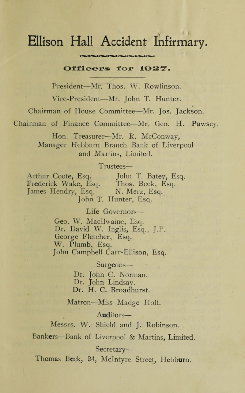 Ellison Hall Accident Infirmary. Officers for 1927. President—Mr. Thos. W. Rowlinson. Vice-President—Mr. John T. Hunter. Chairman of House Committee—Mr. Jos. Jackson. Chairman of Finance Committee—Mr. Geo. H. Pawsey. Hon. Treasurer—Mr. R. McConway, Manager Hebburn Branch Bank of Liverpool and Martins, Limited. T rustecs— Arthur Coote, Esq. John T. Batey, Esq. Frederick Wake, Esq. Thos. Beck, Esq. James Hendry, Esq. N. Merz, Esq. John T. Hunter, Esq. Life Governors— Geo. W. Macllwaine, Esq. Dr. David W. Inglis, Esq., J.P. George Fletcher, Esq. W. Plumb, Esq. John Campbell Carr-Ellison, Esq. Surgeons— Dr. John C. Norman. Dr. John Lindsay. Dr. H. C. Broadhurst. Matron—Miss Madge Plolt. Auditors— Messrs. W. Shield and J. Robinson. Bankers—Bank of Liverpool & Martins, Limited. Secretary— Thomas Beck, 24, McIntyre Street, Hebburn.