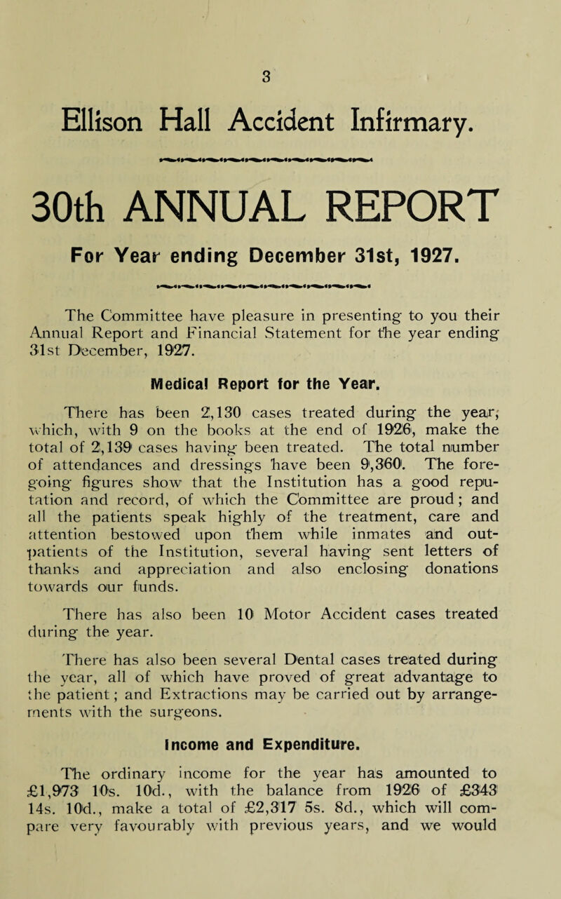 Ellison Hall Accident Infirmary. 30th ANNUAL REPORT For Year ending December 31st, 1927. The Committee have pleasure in presenting to you their Annual Report and Financial Statement for the year ending 31st December, 1927. Medical Report for the Year. There has been 2,130 cases treated during the year, which, with 9 on the books at the end of 19216, make the total of 2,139 cases having been treated. The total number of attendances and dressings have been 9,360. The fore¬ going figures show that the Institution has a good repu¬ tation and record, of which the Committee are proud; and all the patients speak highly of the treatment, care and attention bestowed upon them while inmates and out¬ patients of the Institution, several having sent letters of thanks and appreciation and also enclosing donations towards oiur funds. There has also been 10 Motor Accident cases treated during the year. There has also been several Dental cases treated during the year, all of which have proved of great advantage to the patient; and Extractions may be carried out by arrange¬ ments with the surgeons. income and Expenditure. The ordinary income for the year has amounted to £1,973 10s. 10d., with the balance from 1926 of £343 14s. 10d., make a total of £2,317 5s. 8d., which will com¬ pare very favourably with previous years, and we would