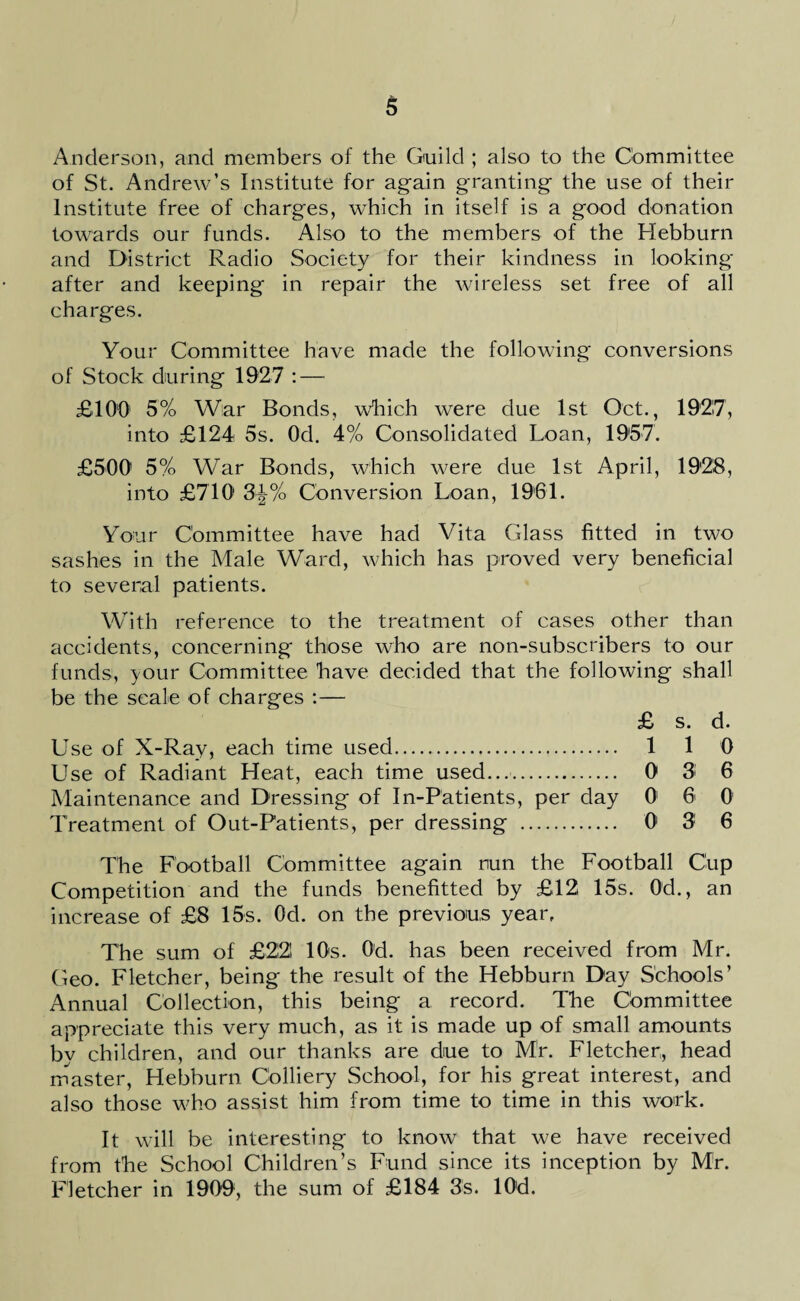 Anderson, and members of the Guild ; also to the Committee of St. Andrew’s Institute for again granting the use of their Institute free of charges, which in itself is a good donation towards our funds. Also to the members of the Hebburn and District Radio Society for their kindness in looking after and keeping in repair the wireless set free of all charges. Your Committee have made the following conversions of Stock during 1927 : — £100 5% War Bonds, which were due 1st Oct., 1927, into £124 5s. Od. 4% Consolidated Loan, 1957. £500' 5% War Bonds, which were due 1st April, 1928, into £710 3^% Conversion Loan, 1961. Your Committee have had Vita Glass fitted in two sashes in the Male Ward, which has proved very beneficial to several patients. With reference to the treatment of cases other than accidents, concerning those who are non-subscribers to our funds, your Committee have decided that the following shall be the scale of charges :— £ s. d. Use of X-Ray, each time used. 110 Use of Radiant Heat, each time used.... 0 3* 6 Maintenance and Dressing of In-Patients, per day 01 6 0 Treatment of Out-Patients, per dressing . 0 3 6 The Football Committee again nun the Football Cup Competition and the funds benefitted by £12 15s. 0d., an increase of £8 15s. Od. on the previous year. The sum of £22! 10s. 0d. has been received from Mr. Geo. Fletcher, being the result of the Hebburn Day Schools’ Annual Collection, this being a record. The Cbmmittee appreciate this very much, as it is made up of small amounts by children, and our thanks are due to Mr. Fletcher, head master, Hebburn Colliery School, for his great interest, and also those who assist him from time to time in this work. It will be interesting to know that we have received from the School Children’s Fund since its inception by Mr. Fletcher in 1909, the sum of £184 3s. lOd.