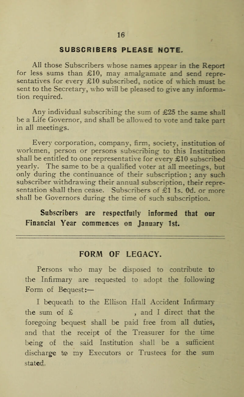 SUBSCRIBERS PLEASE NOTE. All those Subscribers whose names appear in the Report for less sums than £10, may amalgamate and send repre¬ sentatives for every £10 subscribed, notice of which must be sent to the Secretary’, who will be pleased to give anv informa¬ tion required. Any individual subscribing the sum of £25 the same shall be a Life Governor, and shall be allowed to vote and take part in all meetings. Every’ corporation, company, firm, society, institution of workmen, person or persons subscribing to this Institution shall be entitled to one representative for even.’ £10 subscribed yearly. The same to be a qualified voter at all meetings, but only during the continuance of their subscription ; anv such subscriber withdrawing their annual subscription, their repre¬ sentation shall then cease. Subscribers of £1 Is. Od. or more shall be Governors during the time of such subscription. Subscribers are respectfully informed that our Financial Year commences on January 1st. FORM OF LEGACY. Persons who may be disposed to contribute to the Infirmary’ are requested to adopt the following Form of Bequest:— I bequeath to the Ellison Hall Accident Infirmary the sum of £ , and I direct that the foregoing bequest shall be paid free from all duties, and that the receipt of the Treasurer for the time being of the said Institution shall be a sufficient discharge lx? my Executors or Trustees for the sum stated.