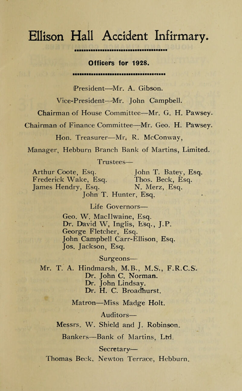 Ellison Hall Accident Infirmary. Officers for 1928. iPresident—Mr. A. Gibson. Vice-President—Mr. John Campbell. Chairman of House Committee—Mr. G. H. Pawsey. Chairman of Finance Committee—Mr. Geo. H. Pawsey. Hon. Treasurer—Mr* R. McConway, Manager, Hebburn Branch Bank of Martins, Limited. Trustees— Arthur C'oote, Esq. John T. Batey, Esq. Frederick Wake, Esq. Thos. Beck, Esq. Jlames Hendry, Esq. N. Merz, Esq. John T. Hunter, Esq. Life Governors— Geo. W. Macllwaine, Esq. Dr. David W, Inglis, Esq., J.P. George Fletcher, Esq. John Campbell Carr-Ellison, Esq. Jos. Jackson, Esq. Surgeons— Mr. T. A. Hindmarsh, M.B., M.S., F.R.C.S. Dr. John C. Norman. Dr. John Lindsay. Dr. H. C'. Broadhurst. Matron—Miss Madge Holt. Auditors— Messrs. W. Shield and J. Robinson. Bankers—Bank of Martins, Ltd. Secretary-— Thomas Beck, Newton Terrace, Hebburn.