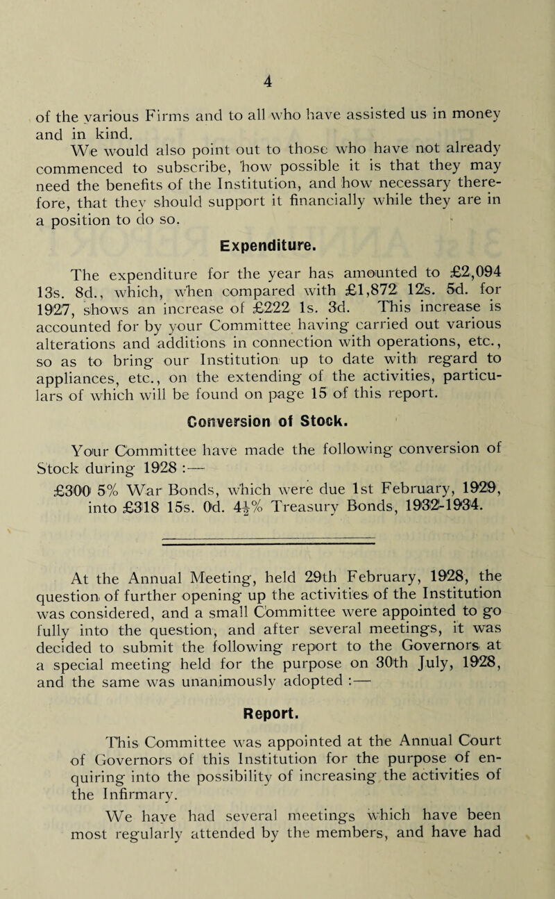 of the various Firms and to all who have assisted us in money and in kind. We would also point out to those who have not already commenced to subscribe, how possible it is that they may need the benefits of the Institution, and how necessary there¬ fore, that they should support it financially while they are in a position to do so. Expenditure. The expenditure for the year has amounted to £2,094 13s. 8d., which, when compared with £1,872 12s. 5d. for 1927, shows an increase of £222 Is. 3d. This increase is accounted for by your Committee having carried out various alterations and additions in connection with operations, etc., so as to bring our Institution up to date with regard to appliances, etc., on the extending of the activities, particu¬ lars of which will be found on page 15 of this report. Conversion of Stock. Your Committee have made the following conversion of Stock during 1928 :— £300' 5% War Bonds, which were due 1st February, 1929, into £318 15s. Od. A\% Treasury Bonds, 1932-1934. At the Annual Meeting, held 29th February, 1928, the question of further opening up the activities of the Institution was considered, and a small Committee were appointed to go fully into the question, and after several meetings, it was decided to submit the following report to the Governors at a special meeting held for the purpose on 30'th July, 1928, and the same was unanimously adopted :— Report. This Committee was appointed at the Annual Court of Governors of this Institution for the purpose of en¬ quiring into the possibility of increasing the activities of the Infirmary. We have had several meetings which have been most regularly attended by the members, and have had