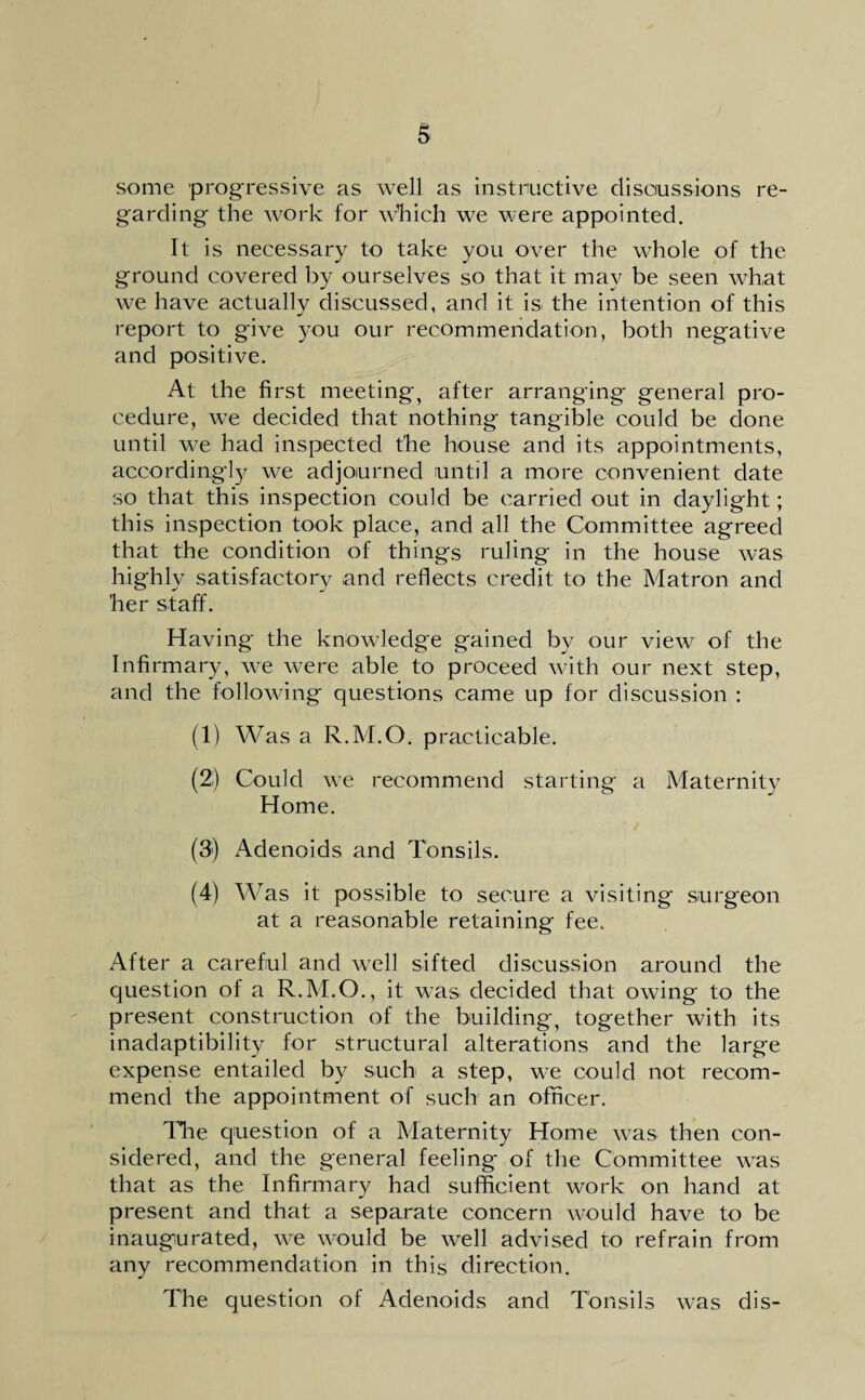 S some progressive as well as instructive discussions re¬ garding the work for winch we were appointed. It is necessary to take you over the whole of the ground covered by ourselves so that it may be seen what we have actually discussed, and it is the intention of this report to give you our recommendation, both negative and positive. At the first meeting, after arranging general pro¬ cedure, we decided that nothing tangible could be done until we had inspected the house and its appointments, accordingly we adjourned until a more convenient date so that this inspection could be carried out in daylight; this inspection took place, and all the Committee agreed that the condition of things ruling in the house was highly satisfactory and reflects credit to the Matron and 'her staff. Having the knowledge gained by our view of the Infirmary, we were able to proceed with our next step, and the following questions came up for discussion : (1) Was a R.M.O. practicable. (2:) Could we recommend starting a Maternity Home. (3j) Adenoids and Tonsils. (4) Was it possible to secure a visiting surgeon at a reasonable retaining fee. After a careful and well sifted discussion around the question of a R.M.O., it was decided that owing to the present construction of the building, together with its inadaptibility for structural alterations and the large expense entailed by such a step, we could not recom¬ mend the appointment of such an officer. The question of a Maternity Home was then con¬ sidered, and the general feeling of the Committee was that as the Infirmary had sufficient work on hand at present and that a separate concern would have to be inaugurated, we would be well advised to refrain from any recommendation in this direction. The question of Adenoids and Tonsils was dis-