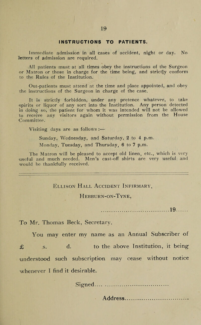 INSTRUCTIONS TO PATIENTS. Immediate admission in all cases of accident, night or day. No letters of admission are required. All patients must at all times obey the instructions of the Surgeon or Matron or those in charge for the time being, and strictly conform to the Rules of the Institution. Out-patients must attend at the time and place appointed, and obey the instructions of the Surgeon in charge of the case. It is strictly forbidden, under any pretence whatever, to take spirits or liquor of any sort into the Institution. Any person detected in doing so, the patient for whom it was intended will not be allowed to receive any visitors again without permission from the House •Committee. Visiting days are as follows :— Sunday, Wednesday, and Saturday, 2 to 4 p.m. Monday, Tuesday, and Thursday, 6 to 7 p.m. The Matron will be pleased to accept old linen, etc., which is very useful and much needed. Men’s cast-off shirts are very useful and would be thankfully received. Ellison Hall Accident Infirmary, Hebburn-on-Tyne, 19 To Mr. Thomas Beck, Secretary. You may enter my name as an Annual Subscriber of £ s. d. to the above Institution, it being- understood such subscription may cease without notice whenever I find it desirable. Signed. Address