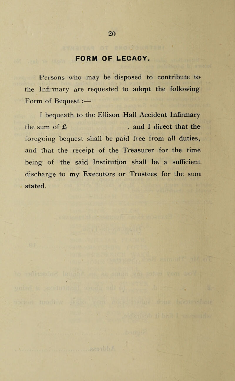FORM OF LEGACY. Persons who may be disposed to contribute to the Infirmary are requested to adopt the following Form of Bequest:— I bequeath to the Ellison Hall Accident Infirmary the sum of £ , and I direct that the foregoing bequest shall be paid free from all duties, and that the receipt of the Treasurer for the time being of the said Institution shall be a sufficient discharge to my Executors or Trustees for the sum stated.