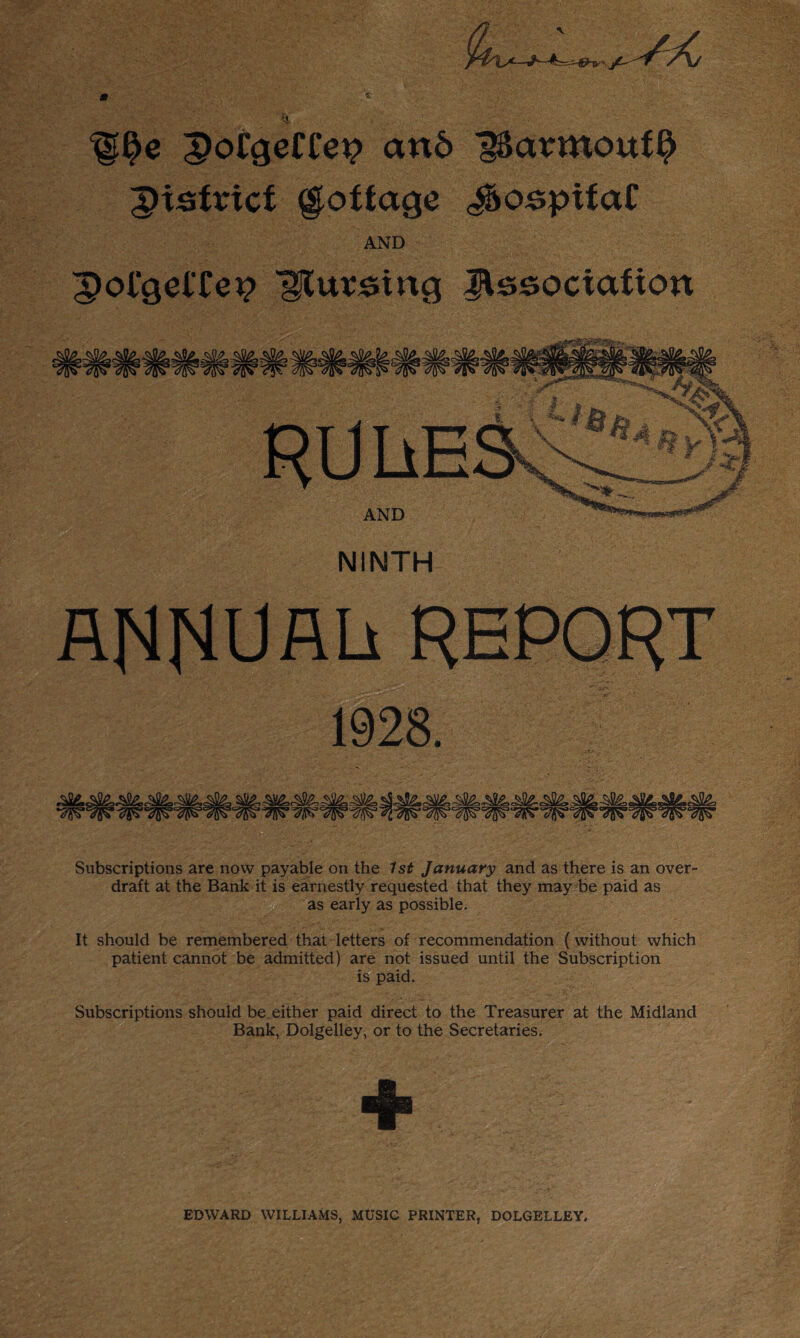 —•?' j£— * * ^g§e ;S)oCcjeCCei? an6 'gSarmouf^ JHsfricf gioffage ^ospifaf AND ;pol*gelTei? Htursing Jlssociafion AND NINTH Af4f4UAU REPORT 1928. ^hS£,c .A Subscriptions are now payable on the 7s£ January and as there is an over¬ draft at the Bank it is earnestly requested that they may be paid as as early as possible. It should be remembered that letters of recommendation (without which patient cannot be admitted) are not issued until the Subscription is paid. Subscriptions should be either paid direct to the Treasurer at the Midland Bank, Dolgelley, or to the Secretaries. + EDWARD WILLIAMS, MUSIC PRINTER, DOLGELLEY,