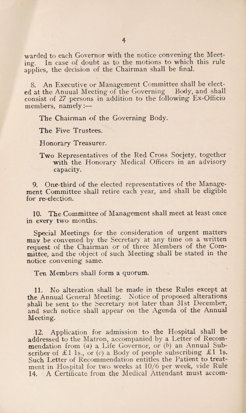 warded to each Governor with the notice convening' the Meet¬ ing. In case of doubt as to the motions to which this rule applies, the decision of the Chairman shall be final. 8. An Executive or Management Committee shall be elect¬ ed at the Anuual Meeting of the Governing Body, and shall consist of 27 persons in addition to the following Ex-Officio members, namely:— The Chairman of the Governing Body. The Five Trustees. Honorary Treasurer. Two Representatives of the Red Cross Society, together with the Honorary Medical Officers in an advisory capacity. 9. One-third of the elected representatives of the Manage¬ ment Committee shall retire each year, and shall be eligible for re-election. 10. The Committee of Management shall meet at least once in every two months. Special Meetings for the consideration of urgent matters may be convened by the Secretary at any time on a written request of the Chairman or of three Members of the Com¬ mittee, and the object of such Meeting shall be stated in the notice convening same. Ten Members shall form a quorum. 11. No alteration shall be made in these Rules except at the Annual General Meeting. Notice of proposed alterations shall be sent to the Secretary not later than 31st December, and such notice shall appear on the Agenda of the Annual Meeting. 12. Application for admission to the Hospital shall be addressed to the Matron, accompanied by a Letter of Recom¬ mendation from (a) a Life Governor, or (b) an Annual Sub¬ scriber of £1 Is., or (c) a Body of people subscribing £1 Is. Such Letter of Recommendation entitles the Patient to treat¬ ment in Hospital for two- weeks at 10/6 per week, vide Rule 14. A Certificate from the Medical Attendant must accom-