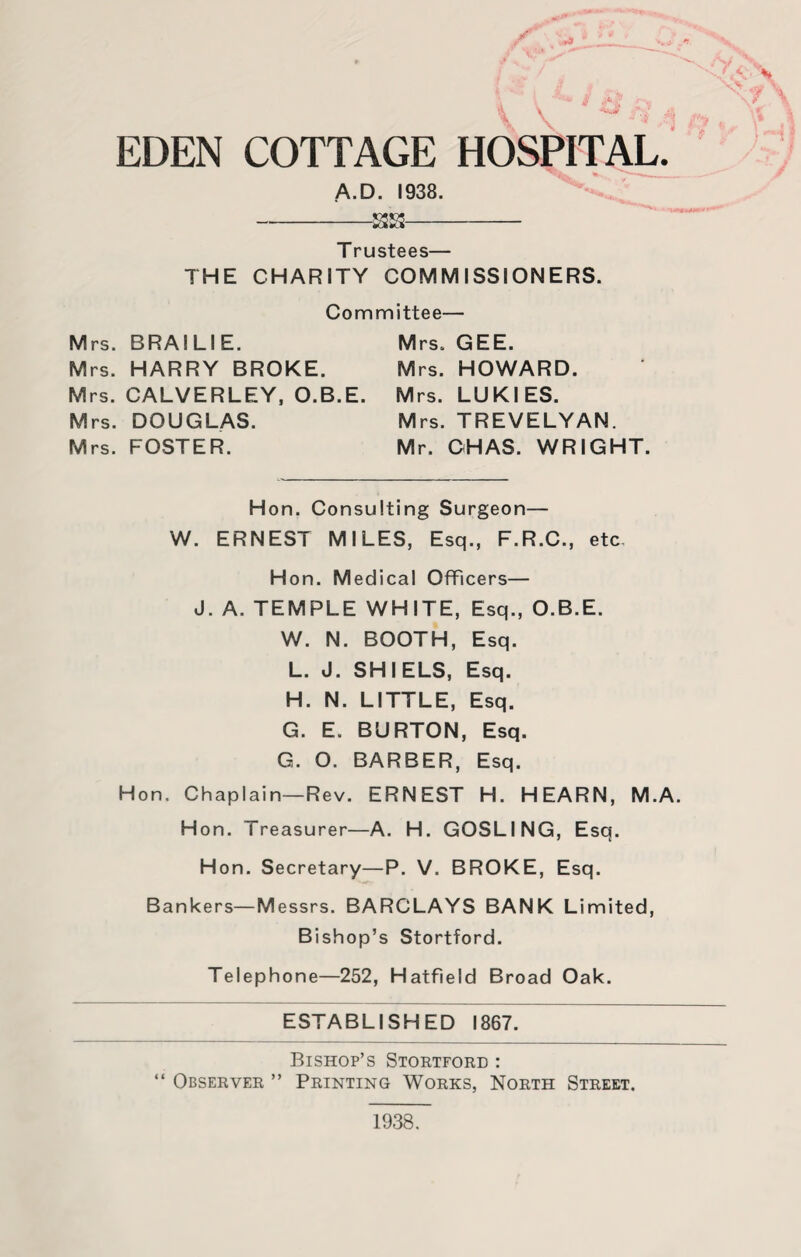 A' \ \ , - EDEN COTTAGE HOSPITAL. A.D. 1938. -- T rustees— THE CHARITY COMMISSIONERS. Committee— Mrs. BRA! LI E. Mrs. HARRY BROKE. Mrs. CALVERLEY, O.B.E. Mrs. DOUGLAS. Mrs. FOSTER. Mrs. GEE. Mrs. HOWARD. Mrs. LUKIES. Mrs. TREVELYAN. Mr. OH AS. WRIGHT. Hon. Consulting Surgeon— W. ERNEST MILES, Esq., F.R.C., etc, H on. M edical Officers— J. A. TEMPLE WHITE, Esq., O.B.E. W. N. BOOTH, Esq. L. J. SHI ELS, Esq. H. N. LITTLE, Esq. G. E. BURTON, Esq. G. O. BARBER, Esq. Hon. Chaplain—Rev. ERNEST H. HEARN, M.A. Hon. Treasurer—A. H. GOSLING, Esq. Hon. Secretary—P. V. BROKE, Esq. Bankers—Messrs. BARCLAYS BANK Limited, Bishop’s Stortford. Telephone—252, Hatfield Broad Oak. ESTABLISHED 1867. Bishop’s Stortford : Observer ” Printing Works, North Street. 1938.