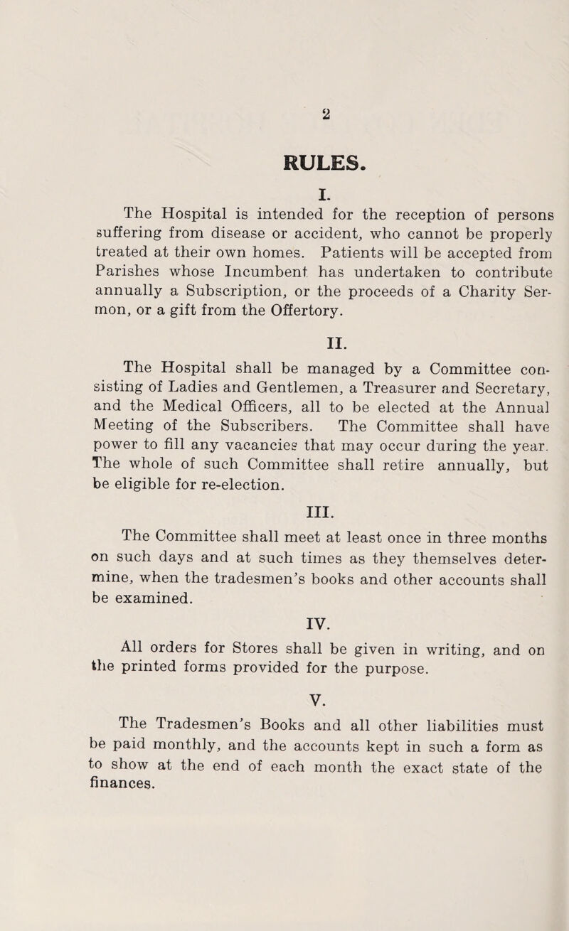 RULES. I. The Hospital is intended for the reception of persons suffering from disease or accident, who cannot be properly treated at their own homes. Patients will be accepted from Parishes whose Incumbent has undertaken to contribute annually a Subscription, or the proceeds of a Charity Ser¬ mon, or a gift from the Offertory. II. The Hospital shall be managed by a Committee con¬ sisting of Ladies and Gentlemen, a Treasurer and Secretary, and the Medical Officers, all to be elected at the Annual Meeting of the Subscribers. The Committee shall have power to fill any vacancies that may occur during the year. The whole of such Committee shall retire annually, but be eligible for re-election. III. The Committee shall meet at least once in three months on such days and at such times as they themselves deter¬ mine, when the tradesmen’s books and other accounts shall be examined. IV. All orders for Stores shall be given in writing, and on the printed forms provided for the purpose. V. The Tradesmen’s Books and all other liabilities must be paid monthly, and the accounts kept in such a form as to show at the end of each month the exact state of the finances.