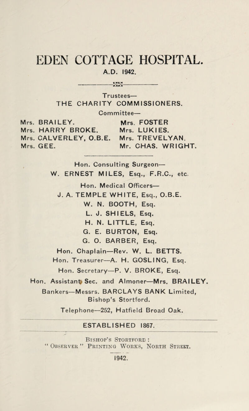 EDEN COTTAGE HOSPITAL. A.D. 1942. -SS- Trustees— THE CHARITY COMMISSIONERS. Committee— Mrs. BRAILEY. Mrs. FOSTER Mrs. HARRY BROKE. Mrs. LUKIES. Mrs. CALVERLEY, O.B.E. Mrs. TREVELYAN. Mrs. GEE. Mr. CHAS. WRIGHT. Hon. Consulting Surgeon— W. ERNEST MILES, Esq., F.R.C., etc. Hon. Medical Officers— J. A. TEMPLE WHITE, Esq., O.B.E. W. N. BOOTH, Esq. L. J. SHI ELS, Esq. H. N. LITTLE, Esq. G. E. BURTON, Esq. G. O. BARBER, Esq. Hon. Chaplain—Rev. W. L. BETTS. H on. Treasurer—A. H. GOSLING, Esq. Hon. Secretary—P. V. BROKE, Esq. Hon. Assistant* Sec. and Almoner—Mrs. BRAILEY. Bankers—Messrs. BARCLAYS BANK Limited, Bishop’s Stortford. Telephone—252, Hatfield Broad Oak. ESTABLISHED 1867. Bishop’s Stortford : “ Observer ” Printing Works, North Street. 1942.