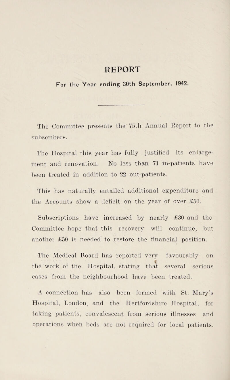 REPORT For the Year ending 30th September, 1942. The Committee presents the 75th Annual Report to the subscribers. The Hospital this year has fully justified its enlarge¬ ment and renovation. No less than 71 in-patients have been treated in addition to 22 out-patients. This has naturally entailed additional expenditure and the Accounts show a deficit on the year of over £50. Subscriptions have increased by nearly £30 and the Committee hope that this recovery will continue, but another £50 is needed to restore the financial position. The Medical Board has reported very favourably on t the work of the Hospital, stating that several serious cases from the neighbourhood have been treated. A connection has also been formed with St. Mary’s Hospital, London, and the Hertfordshire Hospital, for taking patients, convalescent from serious illnesses and operations when beds are not required for local patients.