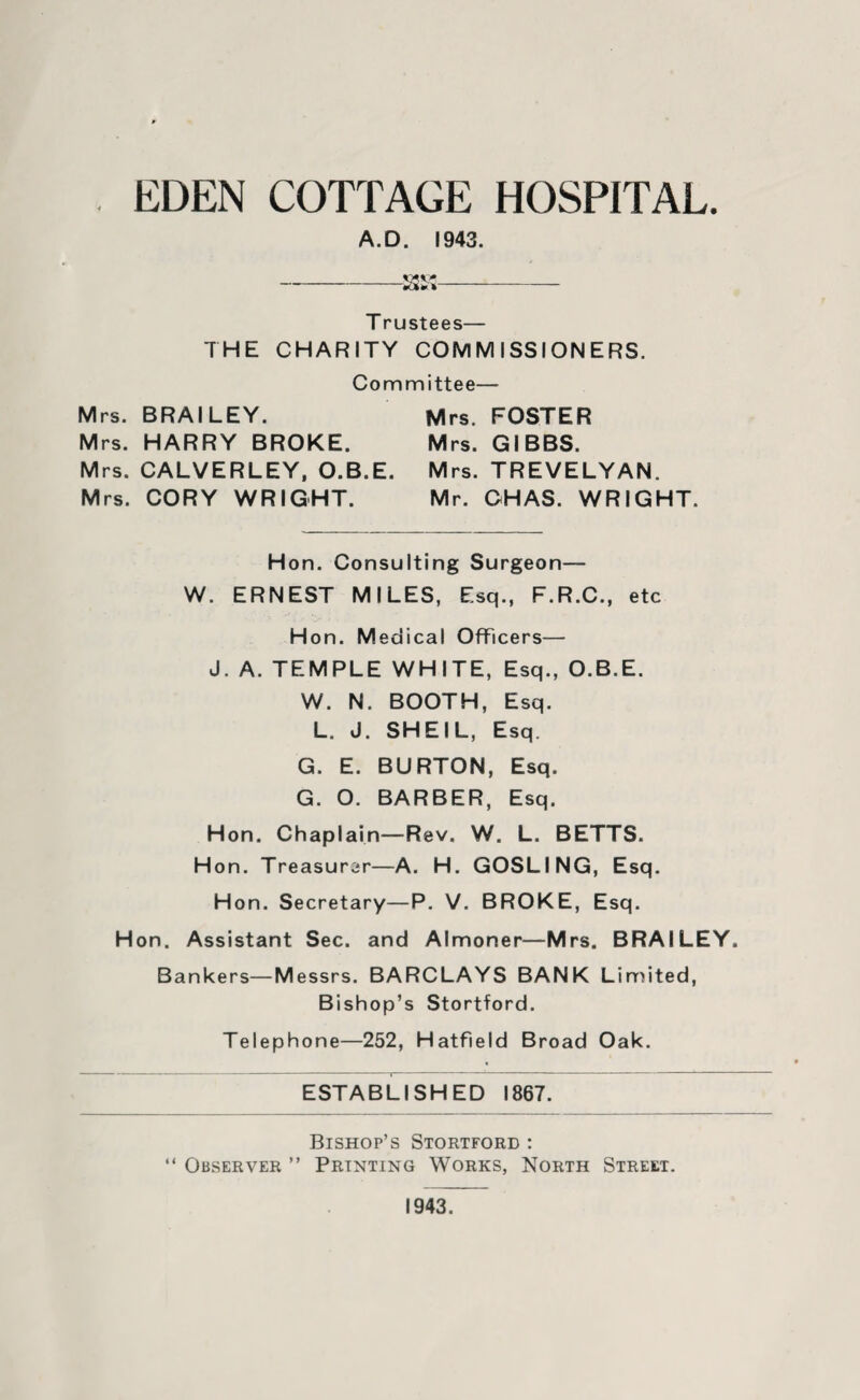 . EDEN COTTAGE HOSPITAL. A.D. 1943. -aa- T rustees— THE CHARITY COMMISSIONERS. Committee— Mrs. BRAILEY. Mrs. FOSTER Mrs. HARRY BROKE. Mrs. GIBBS. Mrs. CALVERLEY, O.B.E. Mrs. TREVELYAN. Mrs. CORY WRIGHT. Mr. CHAS. WRIGHT. Hon. Consulting Surgeon— W. ERNEST MILES, Esq., F.R.C., etc Hon. Medical Officers— J. A. TEMPLE WHITE, Esq., O.B.E. W. N. BOOTH, Esq. L. J. SHEIL, Esq. G. E. BURTON, Esq. G. O. BARBER, Esq. Hon. Chaplain—Rev. W. L. BETTS. Hon. Treasurer—A. H. GOSLING, Esq. Hon. Secretary—P. V. BROKE, Esq. Hon. Assistant Sec. and Almoner—Mrs. BRAILEY. Bankers—Messrs. BARCLAYS BANK Limited, Bishop’s Stortford. Telephone—252, Hatfield Broad Oak. ESTABLISHED 1867. Bishop’s Stortford : “ Observer ” Printing Works, North Street. 1943.