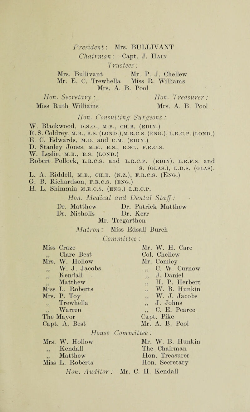 President: Mrs. BULLIVANT Chairman : Capt. J. Hain Trustees : Mrs. Bullivant Mr. P. J. Chellew Mr. E. C. Trewhella Miss R. Wiliiams Mrs. A. B. Pool Hon. Secretary : Hon. Treasurer : Miss Ruth Williams Mrs. A. B. Pool Hon. Consulting Surgeons : W. Blackwood, d.s.o., m.b., ch.b. (bdin.) R. S. Coldrey, m.b., b.s. (lond.),m.r.c.s. (eng.), l.r.c.p. (bond.) E. C. Edwards, m.d. and c.m. (edin.) D. Stanley Jones, m.b., b.s., b.sc.. f.r.c.s. W. Leslie, m.b., b.s. (bond.) Robert Pollock, b.r.c.s. and b.r.c.p. (edin). b.r.f.s. and s. (gbas.), b.d.s. (gbas). L. A. Riddell, m.b., ch.b. (n.z.), f.r.c.s. (Eng.) G. B. Richardson, f.r.c.s. (eng.) H. L. Shimmin m.r.c.s. (eng.) b.r.c.p. Hon. Medical and Dental Staff: Dr. Matthew Dr. Patrick Matthew Dr. Mcholls Dr. Kerr Mr. Tregarthen Alatron: Miss Edsall Burch Con-iniittee : Miss Craze ,, Clare Best Mrs. W. Hollow ,, W. J. Jacobs ,, Kendall ,, Matthew Miss L. Roberts Mrs. P. Toy ,, Trewhella ,, Warren The Mayor Capt. A. Best House Mrs. W. Hollow ,, Kendall ,, Matthew Miss L. Roberts Hon. Auditor : Mr. W. H. Care Col. Chellew Mr. Comley ,, C. W. Curnow ,, J. Daniel ,, H. P. Herbert „ W. B. Hunkin ,, W. J. Jacobs ,, J. Johns ,, C. E. Pearce Capt. Pike Mr. A. B. Pool Committee : Mr. W. B. Hunkin The Chairman Hon. Treasurer Hon. Secretary Mr. C. H. Kendall