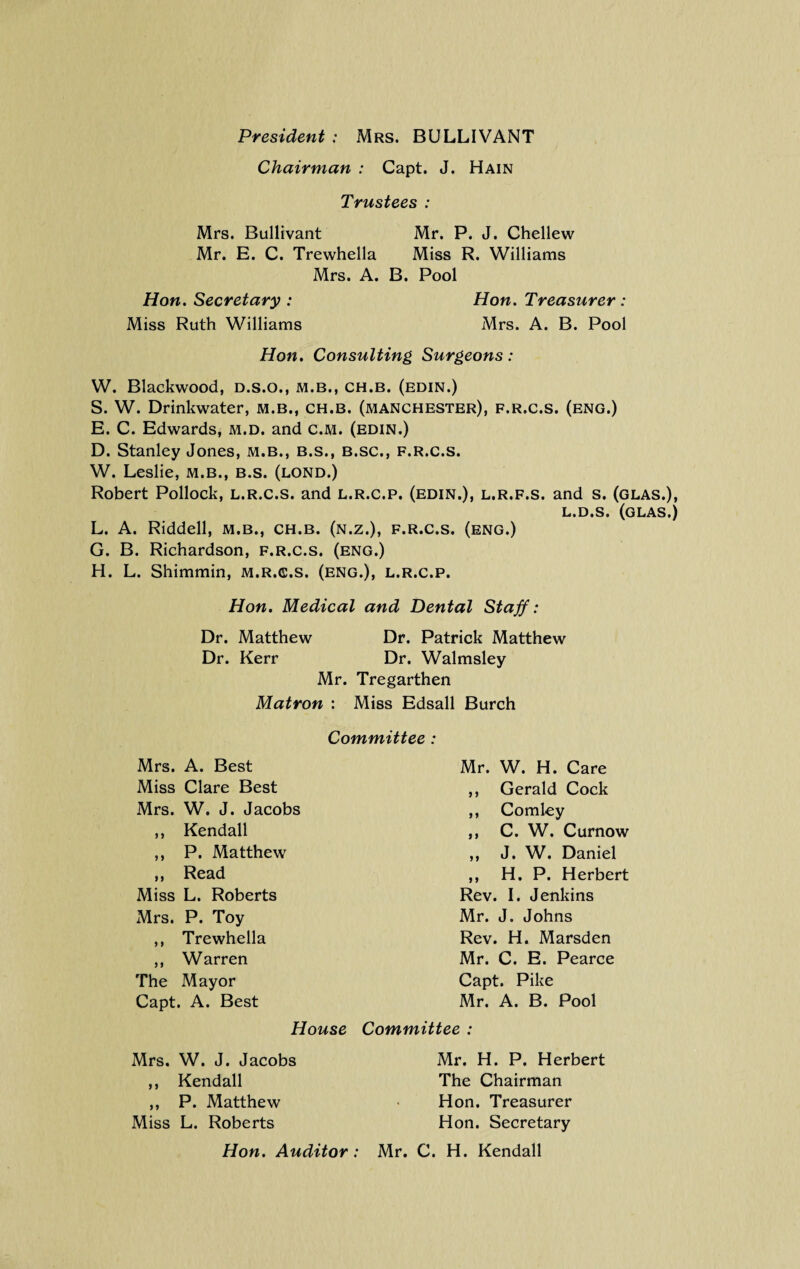 President : Mrs. BULLIVANT Chairman : Capt, J. Hain Trustees : Mrs. Bullivant Mr. P. J. Chellew Mr. E. C. Trewhella Miss R. Williams Mrs. A. B. Pool Hon. Secretary : Hon. Treasurer : Miss Ruth Williams Mrs. A. B. Pool Hon. Consulting Surgeons: W. Blackwood, d.s.o., m.b., ch.b. (edin.) S. W. Drinkwater, m.b., ch.b. (Manchester), f.r.c.s. (eng.) E. C. Edwards, m.d. and c.M. (edin.) D. Stanley Jones, m.b., b.s., b.sc., f.r.c.s. W. Leslie, m.b., b.s. (lond.) Robert Pollock, l.r.c.s. and l.r.c.p. (edin.), l.r.f.s. and s. (glas.), L.D.s. (glas.) L. A. Riddell, m.b., ch.b. (n.z.), f.r.c.s. (eng.) G. B. Richardson, f.r.c.s. (eng.) H. L. Shimmin, m.r.c.s. (eng.), l.r.c.p. Hon. Medical and Dental Staff: Dr. Matthew Dr. Patrick Matthew Dr. Kerr Dr. Walmsley Mr. Tregarthen Matron : Miss Edsall Burch Committee : Mrs. A. Best Miss Clare Best Mrs. W. J. Jacobs ,, Kendall ,, P. Matthew ,, Read Miss L. Roberts Mrs. P. Toy ,, Trewhella ,, Warren The Mayor Capt. A. Best House Mr. W. H. Care Gerald Cock Comley C. W. Curnow J. W. Daniel H. P. Herbert Rev. I. Jenkins Mr. J. Johns Rev. H. Marsden Mr. C. E. Pearce Capt. Pike Mr. A. B. Pool Committee : Mrs. W. J. Jacobs ,, Kendall ,, P. Matthew Miss L. Roberts Mr. H. P. Herbert The Chairman Hon. Treasurer Hon. Secretary
