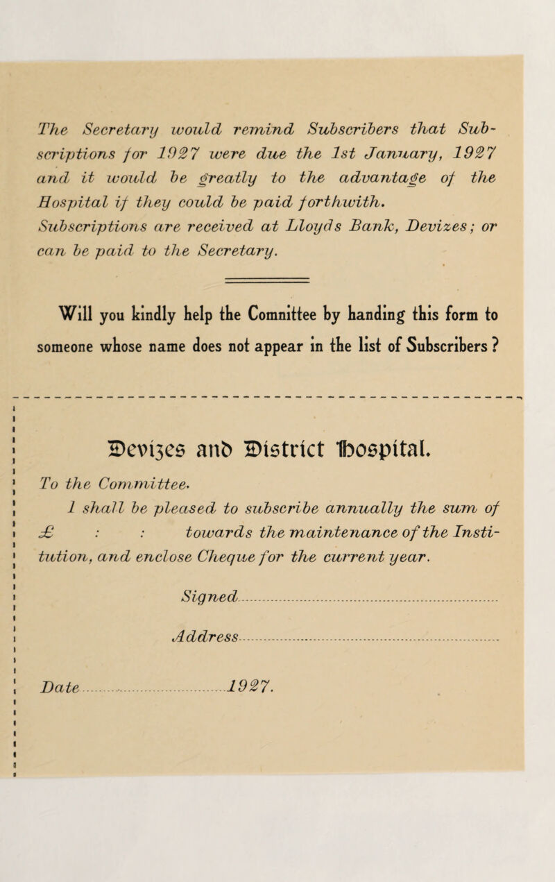 The Secretary would remind Subscribers that Sub¬ scriptions for lfh27 were due the 1st January, 1927 and' it would be greatly to the advantage of the Hospital if they could be paid forthwith. Subscriptions are received at Lloyds Bank, Devizes; or can be paid to the Secretary. Will you kindly help the Comnittee by handing this form to someone whose name does not appear in the list of Subscribers ? H»evi3cs ant> district Ibospttal. To the Committee. 1 shall be pleased to subscribe annually the sum of £ : : towards the maintenance of the Insti¬ tution, and enclose Cheque for the current year. Signed. Address. Date 1927.