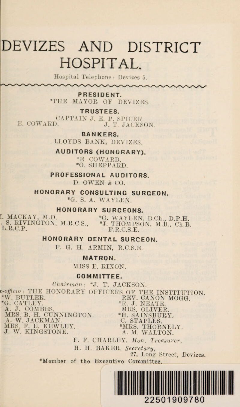 HOSPITAL. Hospital Telephone : Devizes 5. PRESIDENT. *THE MAYOR OF DEVIZES. TRUSTEES. CAPTAIN J. E. P. SPICER. E. COWARD. J. T JACKSON. BANKERS. LLOYDS BANK, DEVIZES. AUDITORS (HONORARY). *E. COWARD. *0. SHEPPARD. PROFESSIONAL AUDITORS. D. OWEN & CO. HONORARY CONSULTING SURGEON. *G. S. A. WAYLEN. HONORARY SURGEONS. L MACKAY, M.D. . S. RIVINGTON, M.R.C.S., L.R.C.P. *G. WAYLEN, B.Cli., D.P.H. *J. THOMPSON, M.B., Ch.B. F.R.C.S.E. HONORARY DENTAL SURGEON. F. G. H. ARMIN, R.C.S.E. MATRON, MISS E. RIXON. COMMITTEE. Chairman: *J. T. JACKSON. e-officio: THE HONORARY OFFICERS OF THE INSTITUTION *W. BUTLER. REV. CANON MOGG. *G. CATLEY. *R. J. NEATE. A. J. COMBES. AIRS. OLIVER. MRS. B. H. CUNNINGTON. *H. SAINSBURY. A. W. JACKMAN. C. STAPLES. AIRS. F. E. KEAVLEY. *MRS. THORNELY. J. W. KINGSTONE. A. AI. AVALTON. F. F. CHARLEY, Hon. Treasurer. H. H. BAKER, Secretary, 27, Long Street, Devizes. ^Member of the Executive Committee. 22501909780