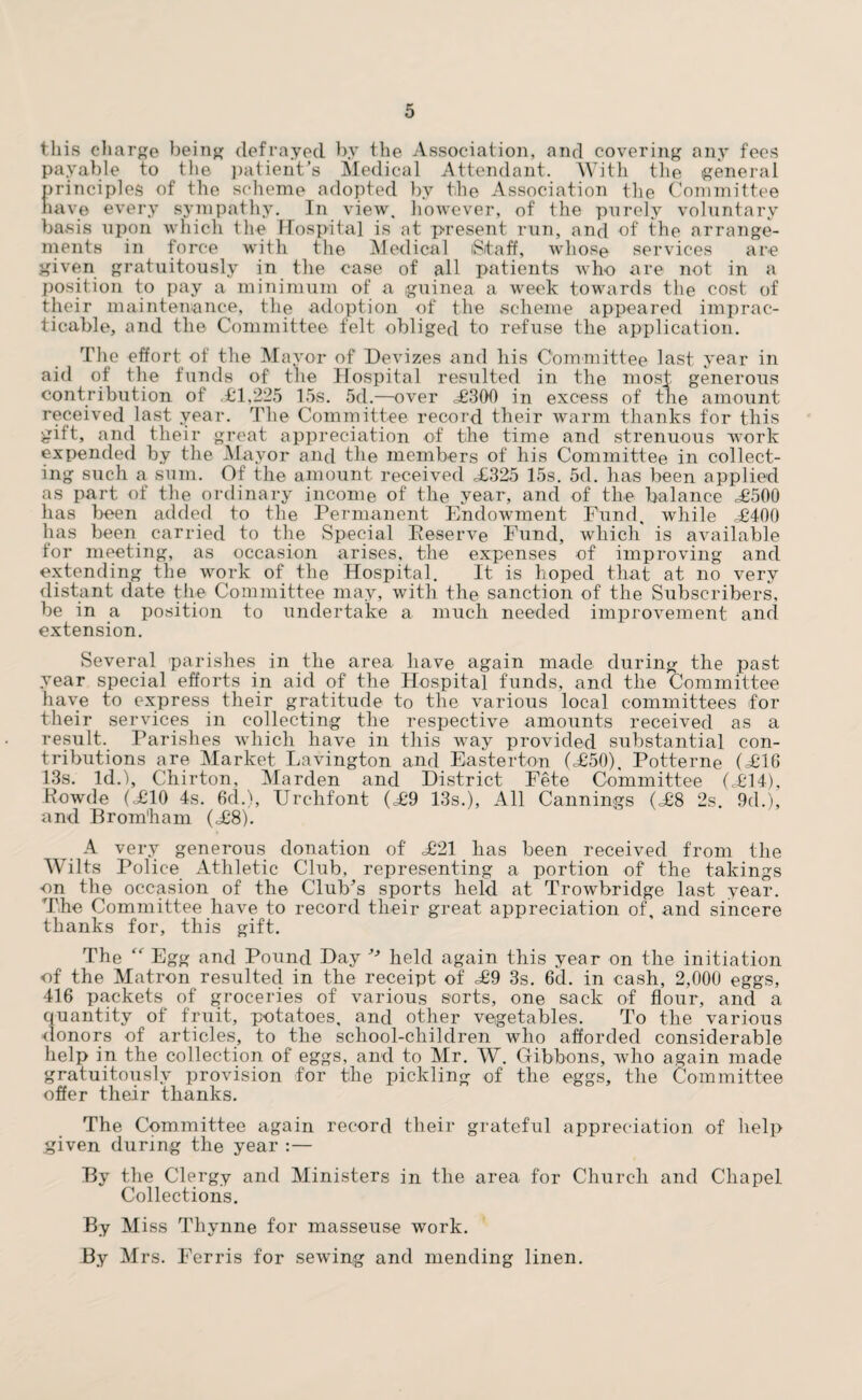 this charge being defrayed by the Association, and covering any fees payable to the patient's Medical Attendant. With the general >rinciples of the scheme adopted by the Association the Committee uive every sympathy. In view, however, of the purely voluntary oasis upon which the Hospital is at present run, and of the arrange¬ ments in force with the Medical iSitaff, whose services are given gratuitously in the case of all patients who are not in a position to pay a minimum of a guinea a week towards the cost of their maintenance, the adoption of the scheme appeared imprac¬ ticable, and the Committee felt obliged to refuse the application. The effort of the Mayor of Devizes and his Committee last year in aid of the funds of the Hospital resulted in the most generous contribution of .£1,225 15s. 5d.—over <£300 in excess of the amount received last year. The Committee record their warm thanks for this gift, and their great appreciation of the time and strenuous work expended by the Mayor and the members of his Committee in collect¬ ing such a sum. Of the amount received £325 15s. 5d. has been applied as part of the ordinary income of the year, and of the balance £500 has been added to the Permanent Endowment Fund, while £400 lias been carried to the Special Deserve Fund, which is available for meeting, as occasion arises, the expenses of improving and extending the work of the Hospital. It is hoped that at no very distant date the Committee may, with the sanction of the Subscribers, be in a position to undertake a much needed improvement and extension. Several parishes in the area have again made during the past year special efforts in aid of the Hospital funds, and the Committee have to express their gratitude to the various local committees for their services in collecting the respective amounts received as a result. Parishes which have in this way provided substantial con¬ tributions are Market Lavington and Easterton (£50), Potterne (£16 13s. Id.), Chirton, Marden and District Fete Committee (£14), Rowde (£10 4s. 6cl.), Urchfont (£9 13s.), All Cannings (£8 2s. 9d.), and Brom'ham (£8). A very generous donation of £21 has been received from the Wilts Police Athletic Club, representing a portion of the takings on the occasion of the Club's sports held at Trowbridge last year. The Committee have to record their great appreciation of, and sincere thanks for, this gift. The Egg and Pound Day ^ held again this year on the initiation of the Matron resulted in the receipt of £9 3s. 6d. in cash, 2,000 eggs, 416 packets of groceries of various sorts, one sack of flour, and a quantity of fruit, potatoes, and other vegetables. To the various donors of articles, to the school-children who afforded considerable help in the collection of eggs, and to Mr. W. Gibbons, who again made gratuitously provision for the pickling of the eggs, the Committee offer their thanks. The Committee again record their grateful appreciation of help given during the year :— By the Clergy and Ministers in the area for Church and Chapel Collections. By Miss Thynne for masseuse work. By Mrs. Ferris for sewing and mending linen.