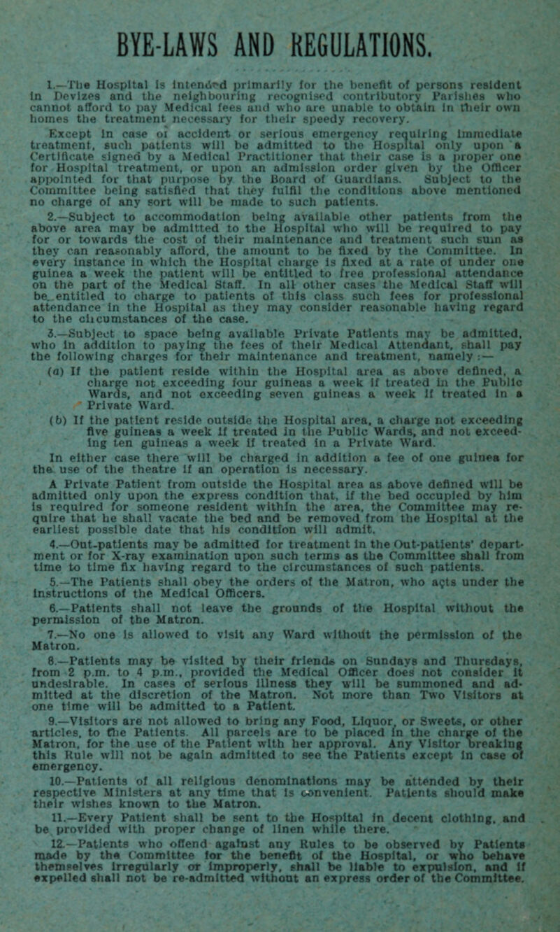 BYE-LAWS AND REGULATIONS. L—Xlie Hospital Is intended primarily for the benefit of persons resident In Devizes and the neighbouring recognised contributory Parishes who cannot afford to pay Medical fees and who are unable to obtAln In their own homes the treatment necessary for their speedy recovery. Except In ease oi accident or serious emergency requiring Immediate treatment, such patients will bo admitted to the Hospital only upon a Certificate signed by a Medical Practitioner that their case Is a proper one for Hospital treatment, or upon an admission order given by the Officer appointed for that purpose by the Board of Guardians. Subject to the Committee being satisfied that they fulfil the conditions above mentioned no charge of any sort will be made to such patients. 2. —Subject to accommodation being available other patients from the above area may be admitted to the Hospital who will be required to pay for or towards the cost of their maintenance and treatment such sum as they can reasonably afford, the amount to be fixed by the Committee. In every instance in which the Hospital charge is fixed at a rate of under one guinea a week the patient will be entitled to free professional attendance on the part of the Medical Staff. In all other cases the Medical Staff will be. entitled to charge to patients of this class such fees for professional attendance In the Hospital as they may consider reasonable having regard to the chcu instances of the case. 3. —Subject to space being available. Private Patients mav be admitted, who in addition to paying the fees of their Medical Attendant, shall pay the following charges for their maintenance and treatment, namely : — (a) If the patient reside within the Hospital area as above defined, a charge not exceeding four guineas a week if treated in the Public Wards, and not exceeding seven guineas a week If treated in a * Private Ward. (b) If the patient reside outside the Hospital area, a charge not exceeding five guineas a week if treated in the Public Wards, and not exceed¬ ing ten guineas a week if treated in a Private Ward. In either case there will be charged in addition a fee of one guinea for the use of the theatre if an operation is necessary. A Private Patient from outside the Hospital area as above defined will be admitted only upon the express condition that, if the bed occupied by him is required for someone resident within the area, the Committee may re¬ quire that he shall vacate the bed and be removed from the Hospital at the earliest possible date that his condition will admit. 4 —Out-patients may be admitted for treatment in the Out-patients’ depart¬ ment or for X-ray examination upon such terms as the Committee shall from time to time fix having regard to the circumstances of such patients. 5. —The Patients shall obey the orders of the Matron, who a?ts under the instructions of the Medical Officers. 6. —Patients shall not leave the grounds of the Hospital without the permission of the Matron. 7. —No one Is allowed to visit any Ward without the permission of the Matron. 8. —Patients may be visited by their friend* on Sundays and Thursdays, from 2 p.m. to 4 p.m., provided the Medical Officer does not consider It undesirable. In cases of serious illness they will be summoned and ad¬ mitted at the discretion of the Matron. Not more than Two Visitors at one time will be admitted to a Patient. 9. —Visitors are not allowed to bring any Food, Liquor, or Sweets, or other articles, to the Patients. All parcels are to be placed in the charge of the Matron, for the use of the Patient with her approval. Any Visitor breaking this Rule will not be again admitted to see the Patients except In case of emergency. 10. —Patients of all religious denominations rnay be attended by their respective Ministers at any time that Is convenient. Patients should make their wishes known to the’ Matron. 11. —Every Patient shall be sent to the Hospital In decent clothing, and be provided with proper change of linen while there. 12. - Patients who offend against any Rules to be observed bv Patients made by the Committee for the benefit of the Hospital, or who behave themselves irregularly or improperly, shall be liable to expulsion, and If expelled shall not be re admitted without an express order of the Committee.