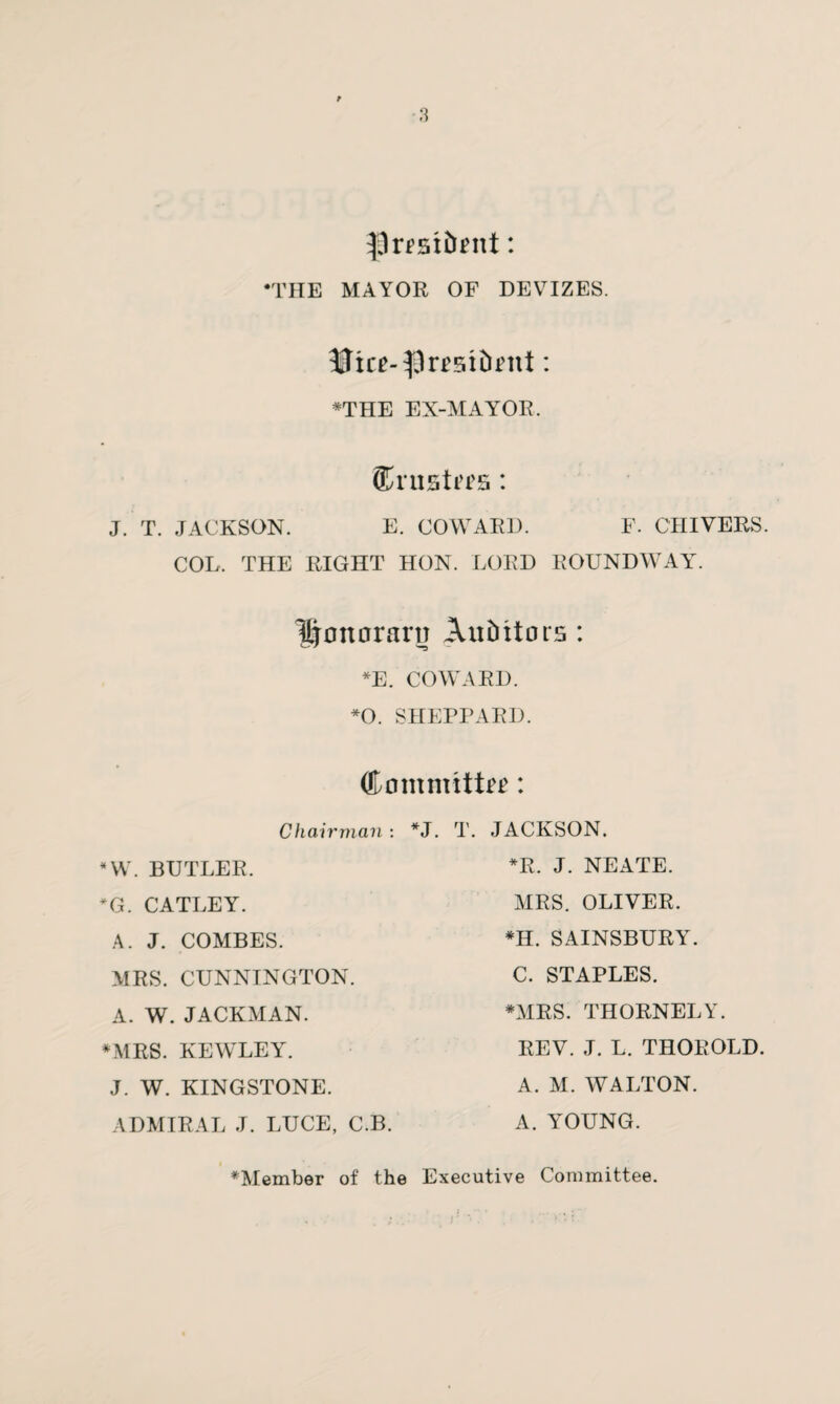 S9resi5ent: •THE MAYOR OF DEVIZES. Slice-flresifoent: ♦THE EX-MAYOR. Crustees: J. T. JACKSON. E. COWARD. F. CHIVERS. COL. THE RIGHT HON. LORD ROUNDWAY. Honorary Auditors: *E. COWARD. *0. SHEPPARD. Committee: Chairman: *J. T. JACKSON. *W. BUTLER. *G. CATLEY. A. J. COMBES. MRS. CUNNINGTON. A. W. JACKMAN. *MRS. KEWLEY. J. W. KINGSTONE. ADMIRAL J. LUCE, C.B. *R. J. NEATE. MRS. OLIVER. *H. SAINSBURY. C. STAPLES. *MRS. THORNELY. REV. J. L. THOROLD. A. M. WALTON. A. YOUNG. ♦Member of the Executive Committee.