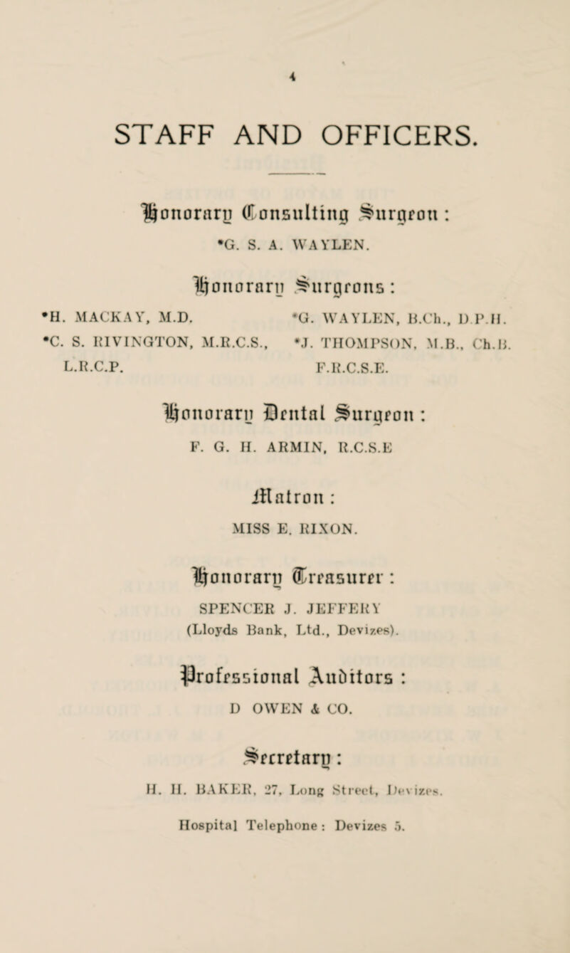 STAFF AND OFFICERS. Honorary (Consulting burgeon : •G. S. A. WAYLEN. Honorary burgeons: •H. MACKAY, M.D. *G. WAYLEN, B.Ch., 1J.P.H. •C. S. RIVINGTON, M.R.C.S., #J. THOMPSON, M.B., Ch.B. L.R.C.P. F.R.C.S.E. Honorary Dental burgeon : F. G. H. ARMIN, R.C.S.E iRatron : MISS E. RIXON. Honorarn ^treasurer: SPENCER J. JEFFERY (Lloyds Bank, Ltd., Devizes). professional Auditors : D OWEN Si CO. .^ecretarn: H. II. BAKER, 27, Long Street, Devizes. Hospital Telephone : Devizes 5.