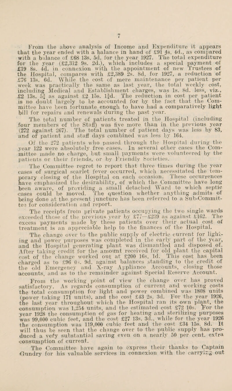 that the year ended with a balance in hand of £91 4s. 4d., as compared with a balance of £68 13s. 5d. for the year 1927. The total expenditure for the year (£2,312 9s. 2d.), which includes a special payment of £19 8s. 4d. in connexion with the appointment of new Trustees of the Hospital, compares with £2,389 2s. 8d. for 1927, a reduction of £76 13s. 6d. While the cost of mere maintenance per patient per week was practically the same as last year, the total weekly cost, including Medical and Establishment charges, was Is. 8d. less, viz., £2 13s. 5| as against £2 15s. l|d. The reduction in cost per patient is no doubt largely to be accounted for by the fact that the Com¬ mittee have been fortunate enough to have had a comparatively light bill for repairs and renewals during the past year. The total number of patients treated in the Hospital (including four members of the Staff) was five more than in the previous year (272 against 267). The total number of patient days was less by 83, and of patient and staff days combined was less by 164. Of the 272 patients who passed through the Hospital during the year 122 were absolutely free cases. In several other cases the Com¬ mittee made no charge, but small payments were volunteered by the patients or their friends, or by Friendly Societies. The Committee regret to report that three times (luring the year cases of surgical scarlet fever occurred, which necessitated the tem- Eorary closing of the Hospital on each occasion. These occurrences ave emphasized the desirability, of which the Committee have long been aware, of providing a small detached Ward to which septic cases could be moved. The question whether anything admits of being done at the. present juncture has been referred to a Sub-Commit¬ tee for consideration and report. The receipts from private patients occupying the two single wards exceeded those of the previous year by £77—£239 as against £162. The excess payments made by these patients over their actual cost of treatment is an appreciable help to the finances of the Hospital. The change over to the public supply of electric current for light¬ ing and power purposes was completed in the early part of the year, and the Hospital generating plant was dismantled and disposed of. After taking credit for the amount received for old plant the capital cost of the change worked out at £206 16s. Id. This cost has been charged as to £96 0-;. 9d. against balances standing to the credit of the old Emergency and X-ray Appliance Accounts, closing those accounts, and as to the remainder against Special Reserve Account. From the working point of view the change over has proved satisfactory. As regards consumption of current and working costs the total consumption for light and power combined was 1808 units (power taking 171 units), and the cost £43 2s. 3d. For the year 1926, the last year throughout which the Hospital ran its own plant, the consumption was 1,254 units, and the estimated cost £72 10s. For the year 1928 the consumption of gas for heating and sterilizing purposes was 99,000 cubic feet, and the cost £27 13s. 3d., while for the year 1926 the consumption was 119,000 cubic feet and the cost £34 15s. 8d. It will thus be seen that the change over to the public supply has pro¬ duced a vefy substantial saving even on a nearly 50 per cent, extra consumption of current. The Committee have again to express their thanks to Captain <0undry for his valuable services in connexion with the carrying out