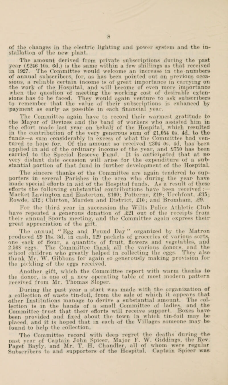 h of the changes in the electric lighting and power system and the in¬ stallation of the new plant. The amount derived from private subscriptions during the past year (£216 Ids. 6d.) is the same within a few shillings as that received in 1927. The Committee would welcome an increase in the numbers of annual subscribers, for, as has l)een pointed out on previous occa¬ sions, a reliable certain income is of great importance in carrying on the work of the Hospital, and will become of even more importance when the question of meeting the working cost of desirable exten¬ sions has to be faced. They would again venture to ask subscribers to remember that the value of their subscriptions is enhanced by payment as early as possible in each financial year. The Committee again have to record their warmest gratitude to the Mayor of Devizes and the band of workers who assisted him in the effort made last year on behalf of the Hospital, which resulted in the contribution of the very generous sum of £1,051 Os, Id. to the funds—a sum considerably in excess of what the Committee had ven¬ tured to hope for. Of the amount so received £304 Os. Id. has been applied in aid of the ordinary income of the year, and £750 has been carried to the Special Reserve Fund. It is anticipated that at no very distant date occasion will arise for the expenditure of a sub¬ stantial portion of that fund in further development of the Hospital. The sincere thanks of the Committee are again tendered to sup¬ porters in several Parishes in the area who during the year* have made special efforts in aid of the Hospital funds. As a result of these efforts the following substantial contributions have Iw'en received : — Market Lavington and Easterton, £100; Potterne, £19: Vrchfont, .£'15; Rowde, £12; Chirton, Harden and District, £10; and Hromham, £9. For the third year in succession the Wilts Police Athletic Club have repeated a generous donation of £21 out of the receipts from their annual Sports meeting, and the Committee again express their great appreciation of the gift. The annual “Egg and Pound Day” organized by the Matron produced £9 15s. 3d. in cash, 529 packets of groceries of various sorts, one sack of Hour, a quantitv of fruit, flowers and vegetables, and 2,563 eggs. 'Pile Committee thank all the various donors, end the school children who greatly helped in collecting the eggs. They also thank Mr. W. Gibbons for again so generously making provision for the pickling of the eggs received. Another gift, which the Committee report with warm thanks to the donor, is one of a new operating table of most modern pattern received from Mr. Thomas Sloper. During the past year a start was made with the organization of a collection of waste tin-foil, from the sale of which it appears that other Institutions manage to derive a substantial amount. The col¬ lection is in the hands of a small Committee of ladies, and the Committee trust that their efforts will receive support. Boxes have been provided and fixed al>oiit the town in which tin-foil may be placed, and it is hoped that in each of the Villages someone may be found to help the collection. The Committee record with deep regret the deaths during the nast year of Captain John Spicer. Major F. W. Giddings, the Rev. Paget Bayly, and Mr. T. H. Chandler, all of whom were regular Subscribers to and supporters of the Hospital. Captain Spicer was