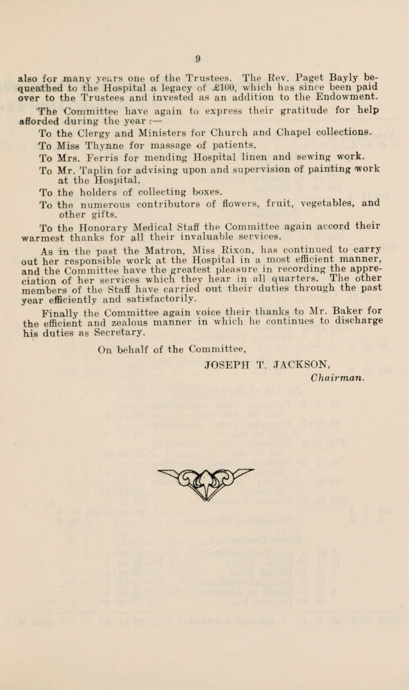 also for many years one of the Trustees. The Rev. Paget Bayly be¬ queathed to the Hospital a legacy of <£100, which has since been paid over to the Trustees and invested as an addition to the Endowment. The Committee have again to express their gratitude for help afforded during the year :— To the Clergy and Ministers for Church and Chapel collections. To Miss Thynne for massage of patients. To Mrs. Ferris for mending Hospital linen and sewing work. To Mr. Taplin for advising upon and supervision of painting work at the Hospital. To the holders of collecting boxes. To the numerous contributors of flowers, fruit, vegetables, and other gifts. To the Honorary Medical Staff the Committee again accord their warmest thanks for all their invaluable services. As in the past the Matron, Miss Rixon, has continued to carry out her responsible work at the Hospital in a most efficient manner, and the Committee have the greatest pleasure in recording the appre¬ ciation of her services which they hear in all quarters. The other members of the Staff have carried out their duties through the past year efficiently and satisfactorily. Finally the Committee again voice their thanks to Mr. Baker for the efficient and zealous manner in which he continues to discharge his duties as Secretary. On behalf of the Committee, JOSEPH T. JACKSON, Chairman.