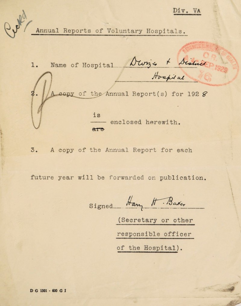 Div. Va Annual Reports of Voluntary Hospitals. i w: ffu 1. Name of Hospital cu •••••••••••*••••••* a fr of th£- Annual Report(s) for 192 & is €tr^ enclosed herewith. 3, A copy of the Annual Report for each future year will be forwarded on publication, i Signed..^13.^1.. (Secretary or other responsible officer of the Hospital),