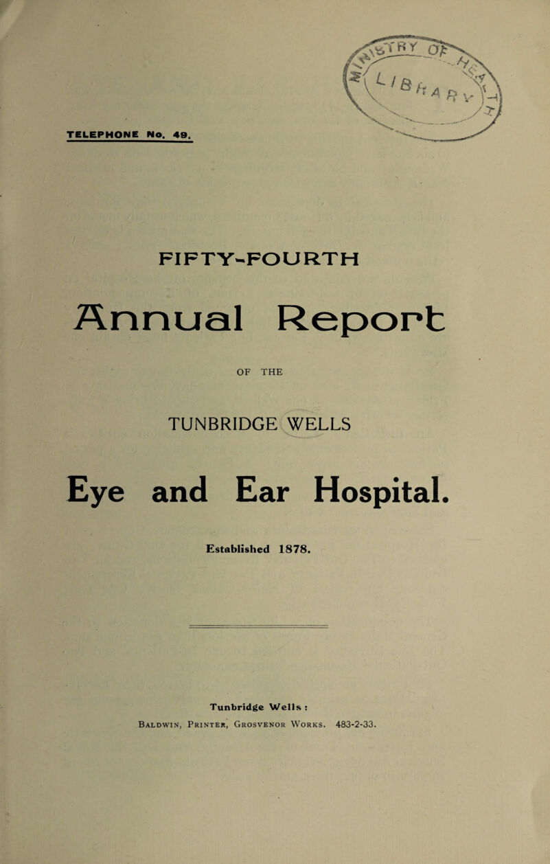 TELEPHONE Wo. 49. FIFTY-FOURTH Annual Report OF THE TUNBRIDGE WELLS Eye and Ear Hospital. Established 1878. Tunbridge Wells : Baldwin, Printer, Grosvenor Works. 483-2-33.