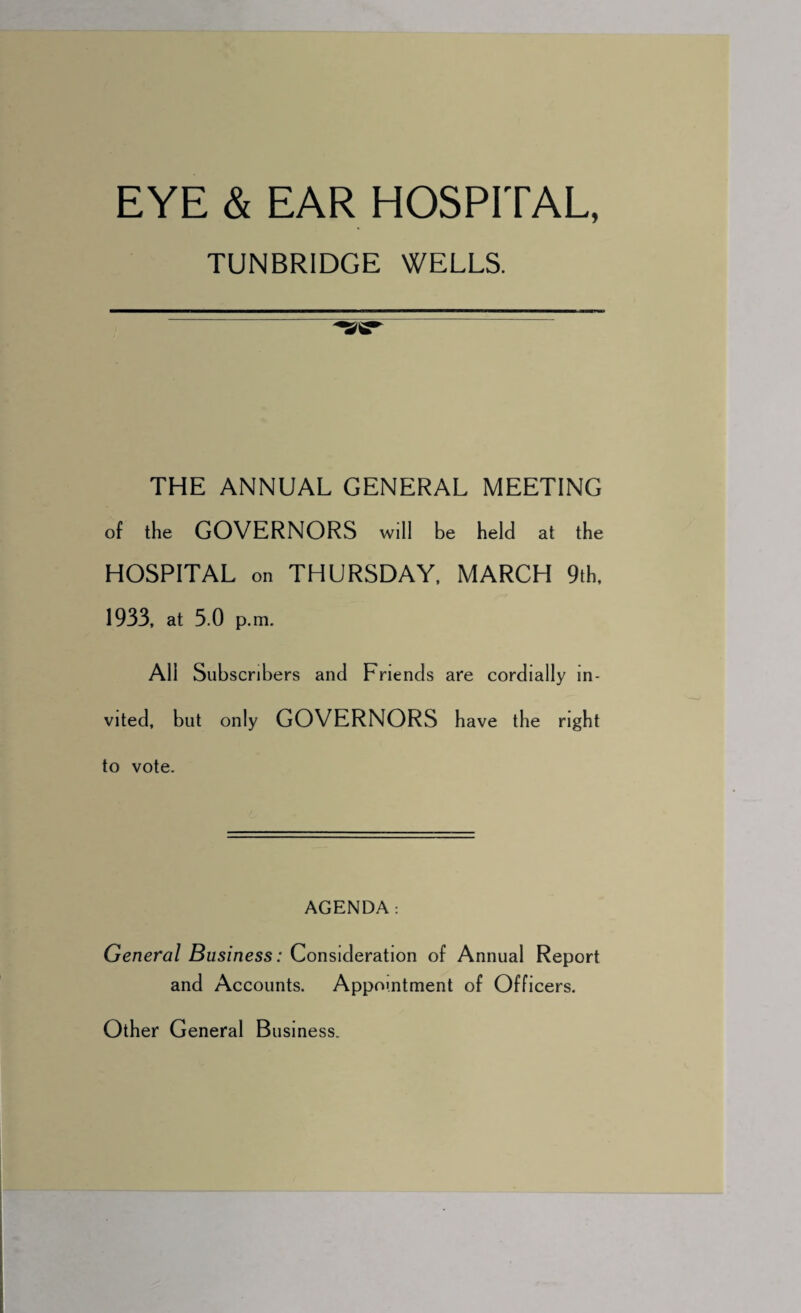 EYE & EAR HOSPITAL, TUNBRIDGE WELLS. *2^ THE ANNUAL GENERAL MEETING of the GOVERNORS will be held at the HOSPITAL on THURSDAY, MARCH 9th, 1933, at 3.0 p.m. All Subscribers and Friends are cordially in¬ vited, but only GOVERNORS have the right to vote. AGENDA: General Business: Consideration of Annual Report and Accounts. Appointment of Officers. Other General Business.