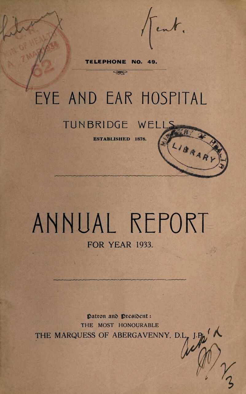 EYE AND EAR HOSPITAL TUNBRIDGE W ESTABLISHED 1878. ANNUAL REPORT FOR YEAR 1933. (patron anfc iprest&ent: THE MOST HONOURABLE i THE MARQUESS OF ABERGAVENNY.