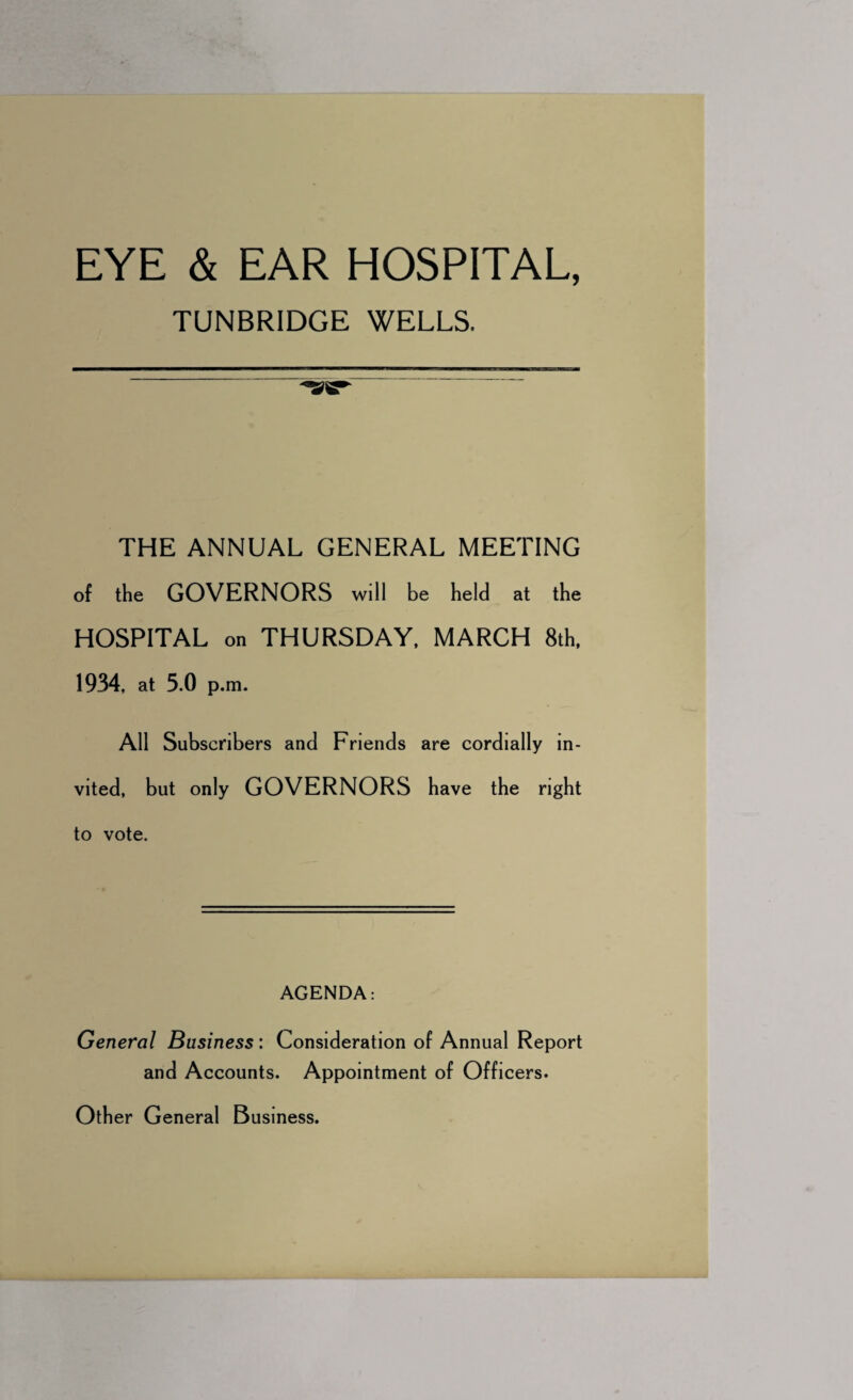 TUNBRIDGE WELLS. THE ANNUAL GENERAL MEETING of the GOVERNORS will be held at the HOSPITAL on THURSDAY, MARCH 8th, 1934, at 5.0 p.m. All Subscribers and Friends are cordially in¬ vited, but only GOVERNORS have the right to vote. AGENDA: General Business: Consideration of Annual Report and Accounts. Appointment of Officers. Other General Business.