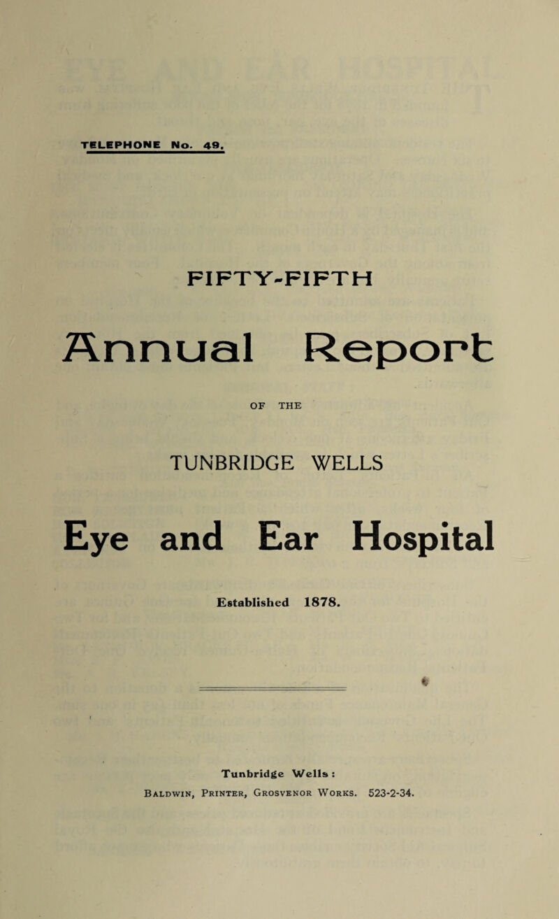 TELEPHONE No. 49. FIFTY-FIFTH Annual Report OF THE TUNBRIDGE WELLS Eye and Ear Hospital Established 1878. Tunbridge Wells : Baldwin, Printer, Grosvenor Works. 523-2-34.