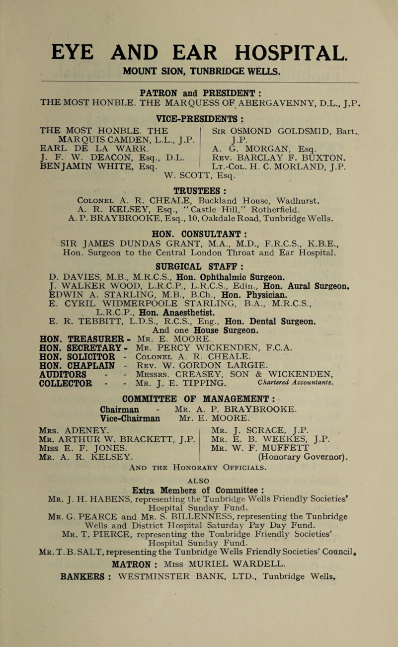 MOUNT SION, TUNBRIDGE WELLS. PATRON and PRESIDENT : THE MOST HONBLE. THE MARQUESS OF ABERGAVENNY, D.L., J.P. VICE-PRESIDENTS : THE MOST HONBLE. THE MARQUIS CAMDEN, L.L., J.P. EARL DE LA WARR. J. F. W. DEACON, Esq., D.L. BENJAMIN WHITE, Esq. Sir OSMOND GOLDSM1D, Bart. JP. A. G. MORGAN, Esq. Rev. BARCLAY F. BUXTON. Lt.-Col. H. C. MORLAND, J.P. W. SCOTT, Esq. TRUSTEES: Colonel A. R. CHE ALE, Buckland House, Wadhurst. A. R. KELSEY, Esq., “ Castle Hill, Rotherfield. A. P. BRAYBROOKE, Esq., 10, Oakdale Road, Tunbridge Wells. HON. CONSULTANT : SIR JAMES DUNDAS GRANT, M.A., M.D., F.R.C.S., K.B.E., Hon. Surgeon to the Central London Throat and Ear Hospital. SURGICAL STAFF: D. DAVIES, M.B., M.R.C.S., Hon. Ophthalmic Surgeon. J. WALKER WOOD, L.R.C.P., L.R.C.S., Edin., Hon. Aural Surgeon. EDWIN A. STARLING, M.B., B.Ch., Hon. Physician. E. CYRIL WIDMERPOOLE STARLING, B.A., M.R.C.S., L.R.C.P., Hon. Anaesthetist. E. R. TEBBITT, L.D.S., R.C.S., Eng., Hon. Dental Surgeon. And one House Surgeon. HON. TREASURER- Mr. E. MOORE. HON. SECRETARY- Mr. PERCY WICKENDEN, F.C.A. HON. SOLICITOR - Colonel A. R. CHEALE. HON. CHAPLAIN - Rev. W. GORDON LARGIE. AUDITORS - - Messrs. CREASEY, SON & WICKENDEN, COLLECTOR - - Mr. J. E. TIPPING. Chartered Accountants. COMMITTEE OF MANAGEMENT : Chairman - Mr. A. P. BRAYBROOKE. Vice-Chairman Mr. E. MOORE. Mrs. ADENEY. Mr. ARTHUR W. BRACKETT, J.P. Miss E. F. JONES. Mr. A. R. KELSEY. Mr. J. SCRACE, J.P. Mr. E. B. WEEKES, J.P. Mr. W. F. MUFFETT (Honorary Governor). And the Honorary Officials. also Extra Members of Committee : Mr. J. H. HABENS, representing the Tunbridge Wells Friendly Societies* Hospital Sunday Fund. Mr. G. PEARCE and Mr. S. BILLENNESS, representing the Tunbridge Wells and District Hospital Saturday Pay Day Fund. Mr. T. PIERCE, representing the Tonbridge Friendly Societies’ Hospital Sunday Fund. Mr. T. B. SALT, representing the Tunbridge Wells Friendly Societies’ Council, MATRON : Miss MURIEL WARDELL. BANKERS : WESTMINSTER BANK, LTD., Tunbridge Wells.