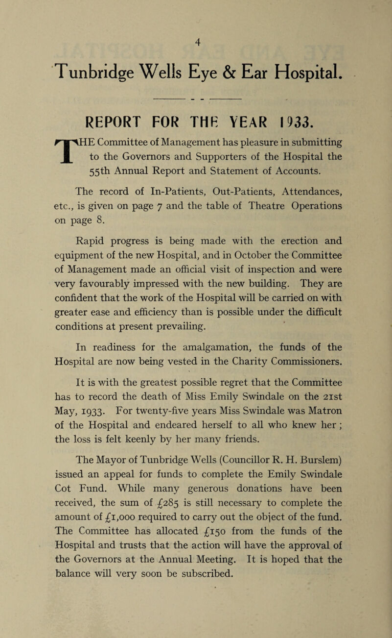 Tunbridge Wells Eye & Ear Hospital. REPORT FOR THE YEAR 1933. THE Committee of Management has pleasure in submitting to the Governors and Supporters of the Hospital the 55th Annual Report and Statement of Accounts. The record of In-Patients, Out-Patients, Attendances, etc., is given on page 7 and the table of Theatre Operations on page 8. Rapid progress is being made with the erection and equipment of the new Hospital, and in October the Committee of Management made an official visit of inspection and were very favourably impressed with the new building. They are confident that the work of the Hospital will be carried on with greater ease and efficiency than is possible under the difficult conditions at present prevailing. In readiness for the amalgamation, the funds of the Hospital are now being vested in the Charity Commissioners. It is with the greatest possible regret that the Committee has to record the death of Miss Emily Swindale on the 21st May, 1933. For twenty-five years Miss Swindale was Matron of the Hospital and endeared herself to all who knew her ; the loss is felt keenly by her many friends. The Mayor of Tunbridge Wells (Councillor R. H. Burslem) issued an appeal for funds to complete the Emily Swindale Cot Fund. While many generous donations have been received, the sum of £285 is still necessary to complete the amount of £1,000 required to carry out the object of the fund. The Committee has allocated £150 from the funds of the Hospital and trusts that the action will have the approval of the Governors at the Annual Meeting. It is hoped that the balance will very soon be subscribed.