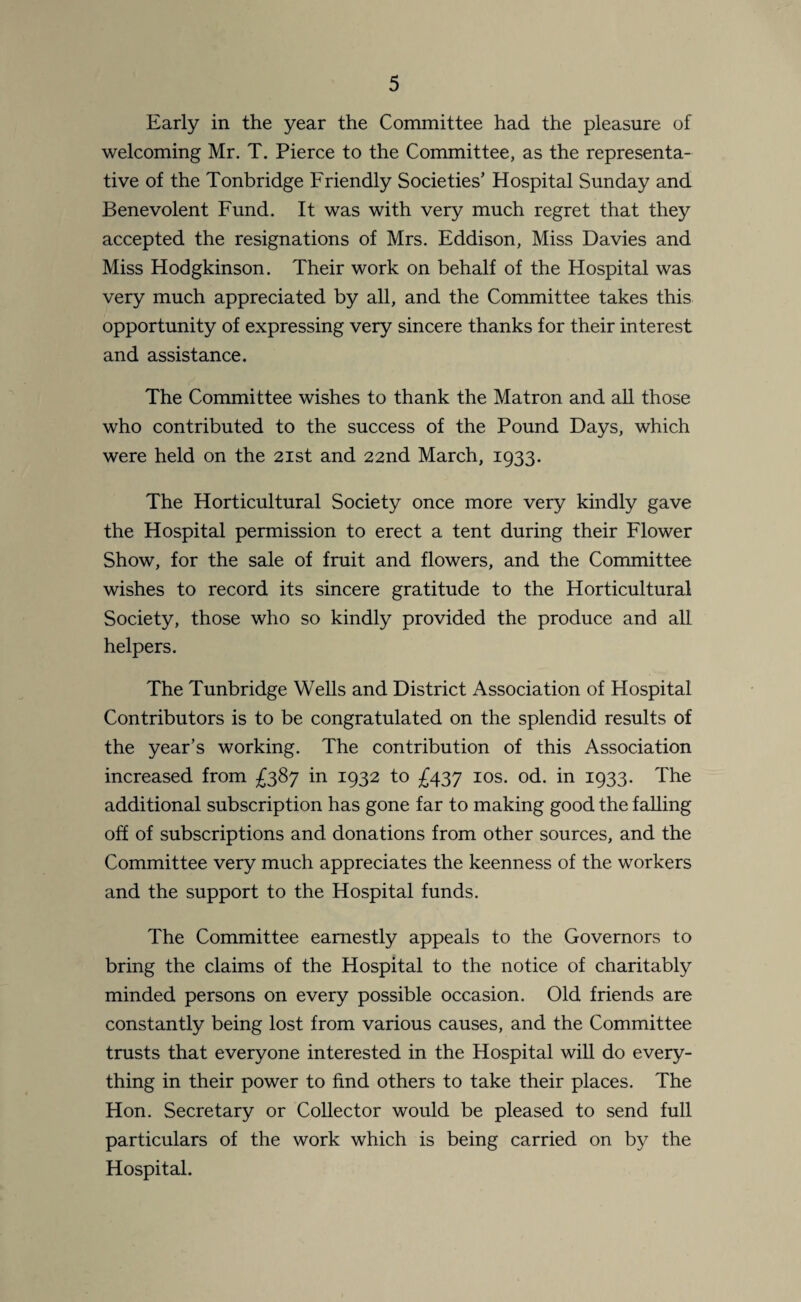 Early in the year the Committee had the pleasure of welcoming Mr. T. Pierce to the Committee, as the representa¬ tive of the Tonbridge Friendly Societies’ Hospital Sunday and Benevolent Fund. It was with very much regret that they accepted the resignations of Mrs. Eddison, Miss Davies and Miss Hodgkinson. Their work on behalf of the Hospital was very much appreciated by all, and the Committee takes this opportunity of expressing very sincere thanks for their interest and assistance. The Committee wishes to thank the Matron and all those who contributed to the success of the Pound Days, which were held on the 21st and 22nd March, 1933. The Horticultural Society once more very kindly gave the Hospital permission to erect a tent during their Flower Show, for the sale of fruit and flowers, and the Committee wishes to record its sincere gratitude to the Horticultural Society, those who so kindly provided the produce and all helpers. The Tunbridge Wells and District Association of Hospital Contributors is to be congratulated on the splendid results of the year’s working. The contribution of this Association increased from £387 in 1932 to £437 10s. od. in 1933. The additional subscription has gone far to making good the falling off of subscriptions and donations from other sources, and the Committee very much appreciates the keenness of the workers and the support to the Hospital funds. The Committee earnestly appeals to the Governors to bring the claims of the Hospital to the notice of charitably minded persons on every possible occasion. Old friends are constantly being lost from various causes, and the Committee trusts that everyone interested in the Hospital will do every¬ thing in their power to find others to take their places. The Hon. Secretary or Collector would be pleased to send full particulars of the work which is being carried on by the Hospital.