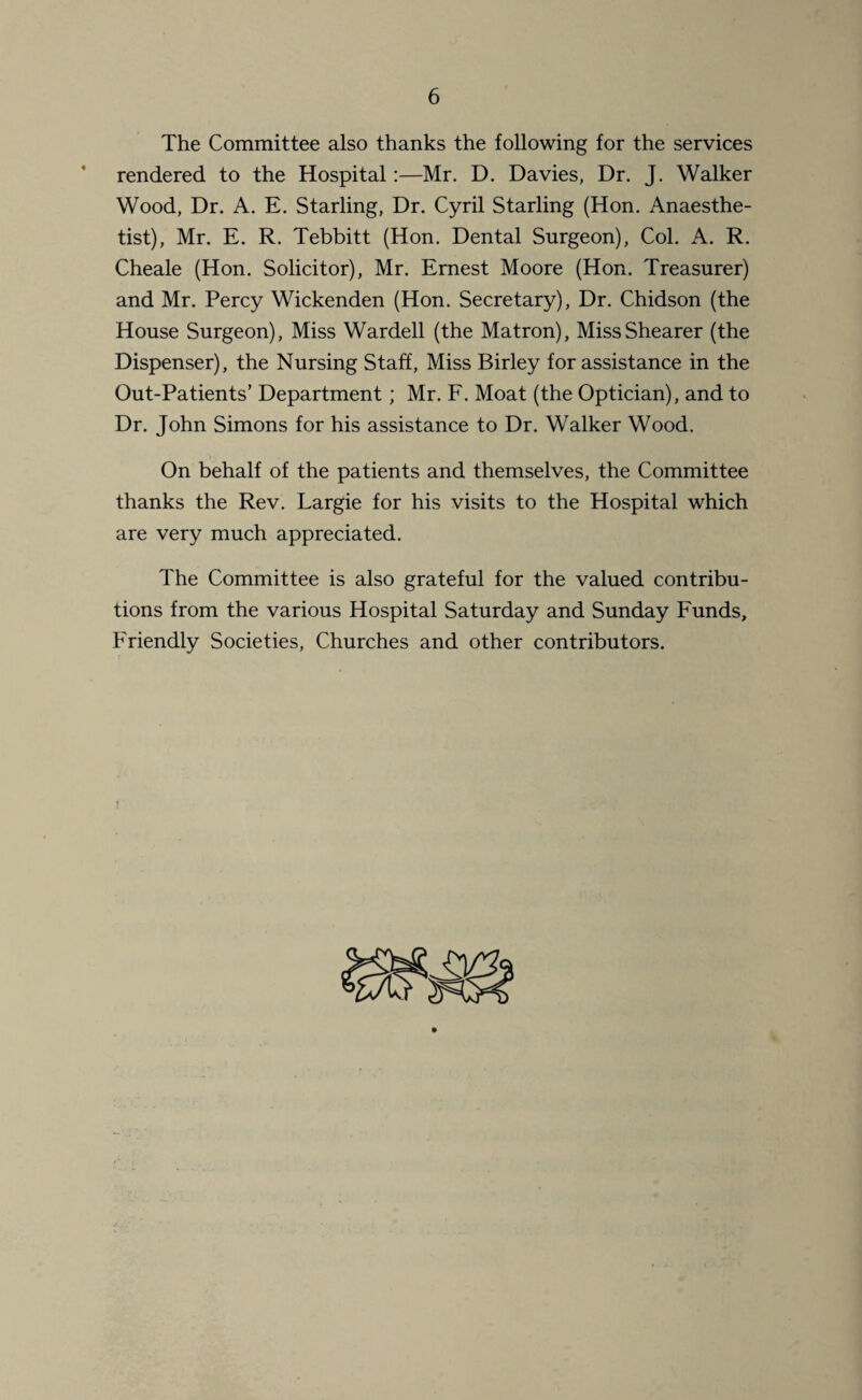 The Committee also thanks the following for the services rendered to the Hospital:—Mr. D. Davies, Dr. J. Walker Wood, Dr. A. E. Starling, Dr. Cyril Starling (Hon. Anaesthe¬ tist), Mr. E. R. Tebbitt (Hon. Dental Surgeon), Col. A. R. Cheale (Hon. Solicitor), Mr. Ernest Moore (Hon. Treasurer) and Mr. Percy Wickenden (Hon. Secretary), Dr. Chidson (the House Surgeon), Miss Wardell (the Matron), Miss Shearer (the Dispenser), the Nursing Staff, Miss Birley for assistance in the Out-Patients’ Department; Mr. F. Moat (the Optician), and to Dr. John Simons for his assistance to Dr. Walker Wood. On behalf of the patients and themselves, the Committee thanks the Rev. Largie for his visits to the Hospital which are very much appreciated. The Committee is also grateful for the valued contribu¬ tions from the various Hospital Saturday and Sunday Funds, Friendly Societies, Churches and other contributors.