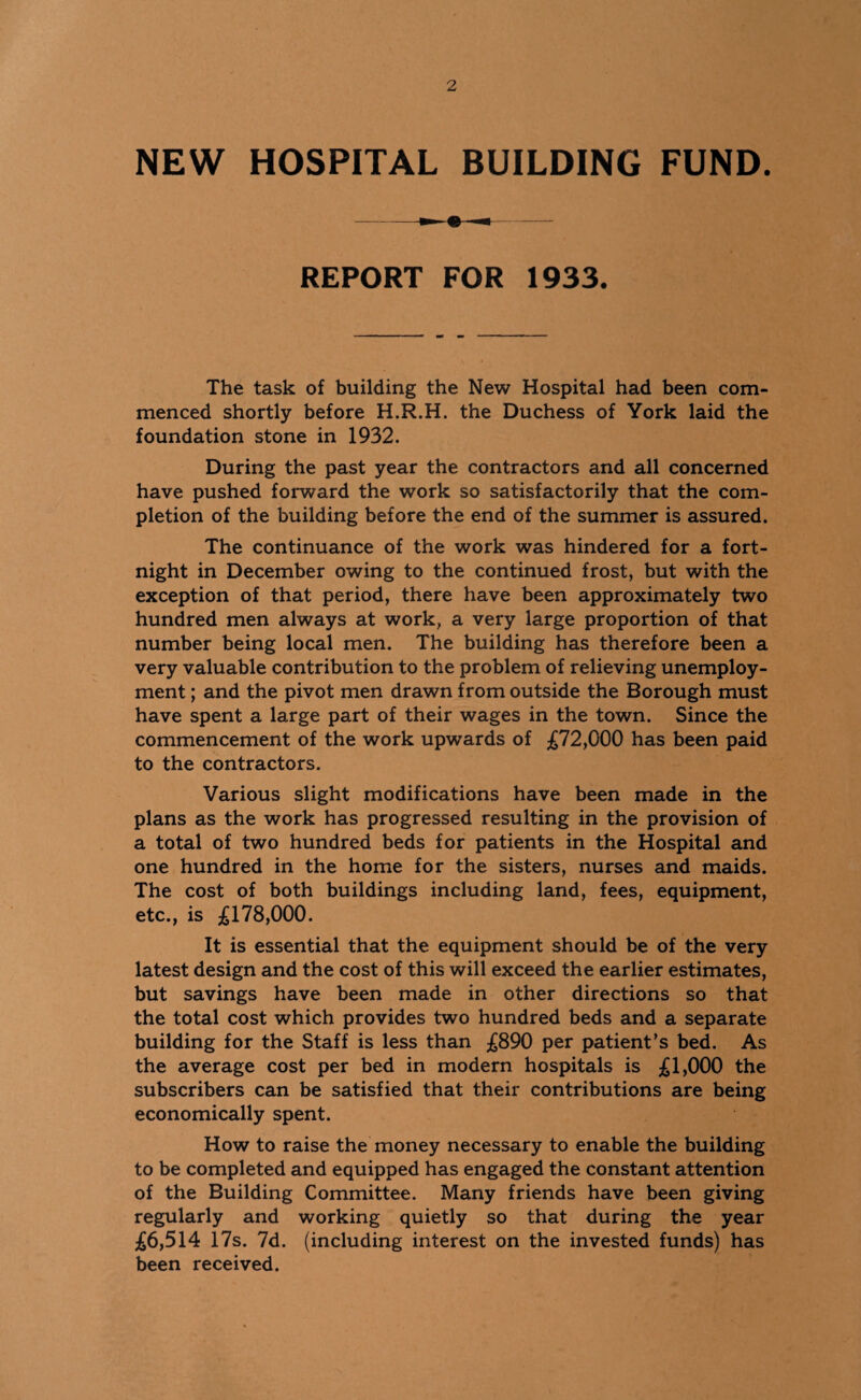 NEW HOSPITAL BUILDING FUND. REPORT FOR 1933. The task of building the New Hospital had been com¬ menced shortly before H.R.H. the Duchess of York laid the foundation stone in 1932. During the past year the contractors and all concerned have pushed forward the work so satisfactorily that the com¬ pletion of the building before the end of the summer is assured. The continuance of the work was hindered for a fort¬ night in December owing to the continued frost, but with the exception of that period, there have been approximately two hundred men always at work, a very large proportion of that number being local men. The building has therefore been a very valuable contribution to the problem of relieving unemploy¬ ment ; and the pivot men drawn from outside the Borough must have spent a large part of their wages in the town. Since the commencement of the work upwards of £72,000 has been paid to the contractors. Various slight modifications have been made in the plans as the work has progressed resulting in the provision of a total of two hundred beds for patients in the Hospital and one hundred in the home for the sisters, nurses and maids. The cost of both buildings including land, fees, equipment, etc., is £178,000. It is essential that the equipment should be of the very latest design and the cost of this will exceed the earlier estimates, but savings have been made in other directions so that the total cost which provides two hundred beds and a separate building for the Staff is less than £890 per patient’s bed. As the average cost per bed in modern hospitals is £1,000 the subscribers can be satisfied that their contributions are being economically spent. How to raise the money necessary to enable the building to be completed and equipped has engaged the constant attention of the Building Committee. Many friends have been giving regularly and working quietly so that during the year £6,514 17s. 7d. (including interest on the invested funds) has been received.