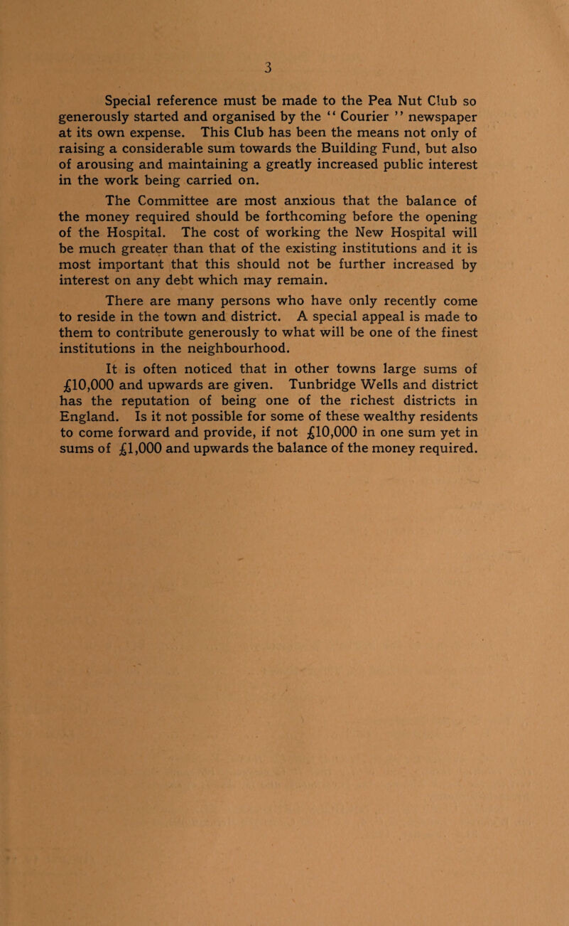 Special reference must be made to the Pea Nut Club so generously started and organised by the * ‘ Courier ’ ’ newspaper at its own expense. This Club has been the means not only of raising a considerable sum towards the Building Fund, but also of arousing and maintaining a greatly increased public interest in the work being carried on. The Committee are most anxious that the balance of the money required should be forthcoming before the opening of the Hospital. The cost of working the New Hospital will be much greater than that of the existing institutions and it is most important that this should not be further increased by interest on any debt which may remain. There are many persons who have only recently come to reside in the town and district. A special appeal is made to them to contribute generously to what will be one of the finest institutions in the neighbourhood. It is often noticed that in other towns large sums of £10,000 and upwards are given. Tunbridge Wells and district has the reputation of being one of the richest districts in England. Is it not possible for some of these wealthy residents to come forward and provide, if not £10,000 in one sum yet in sums of £1,000 and upwards the balance of the money required.