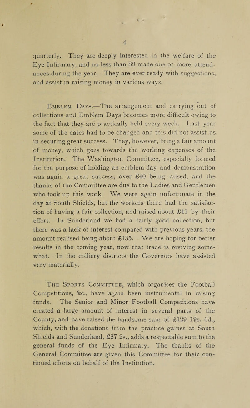 * f 4 quarterly. They are deeply interested in the welfare of the Eye Infirmary, and no less than 88 made one or more attend¬ ances during the year. They are ever ready with suggestions, and assist in raising money in various ways. Emblem Days.—The arrangement and carrying out of collections and Emblem Days becomes more difficult owing to the fact that they are practically held every week. Last year some of the dates had to be changed and this did not assist us in securing great success. They, however, bring a fair amount of money, which goes towards the working expenses of the Institution. The Washington Committee, especially formed for the purpose of holding an emblem day and demonstration was again a great success, over £40 being raised, and the thanks of the Committee are due to the Ladies and Gentlemen who took up this work. We were again unfortunate in the day at South Shields, but the workers there had the satisfac¬ tion of having a fair collection, and raised about £41 by their effort. In Sunderland we had a fairly good collection, but there was a lack of interest compared with previous years, the amount realised being about £135. We are hoping for better results in the coming year, now that trade is reviving some¬ what. In the colliery districts the Governors have assisted very materially. The Sports Committee, which organises the Football Competitions, &c., have again been instrumental in raising funds. The Senior and Minor Football Competitions have created a large amount of interest in several parts of the County, and have raised the handsome sum of £129 19s. 6d., which, with the donations from the practice games at South Shields and Sunderland, £27 2s., adds a respectable sum to the general funds of the Eye Infirmary. The thanks of the General Committee are given this Committee for their con¬ tinued efforts on behalf of the Institution.