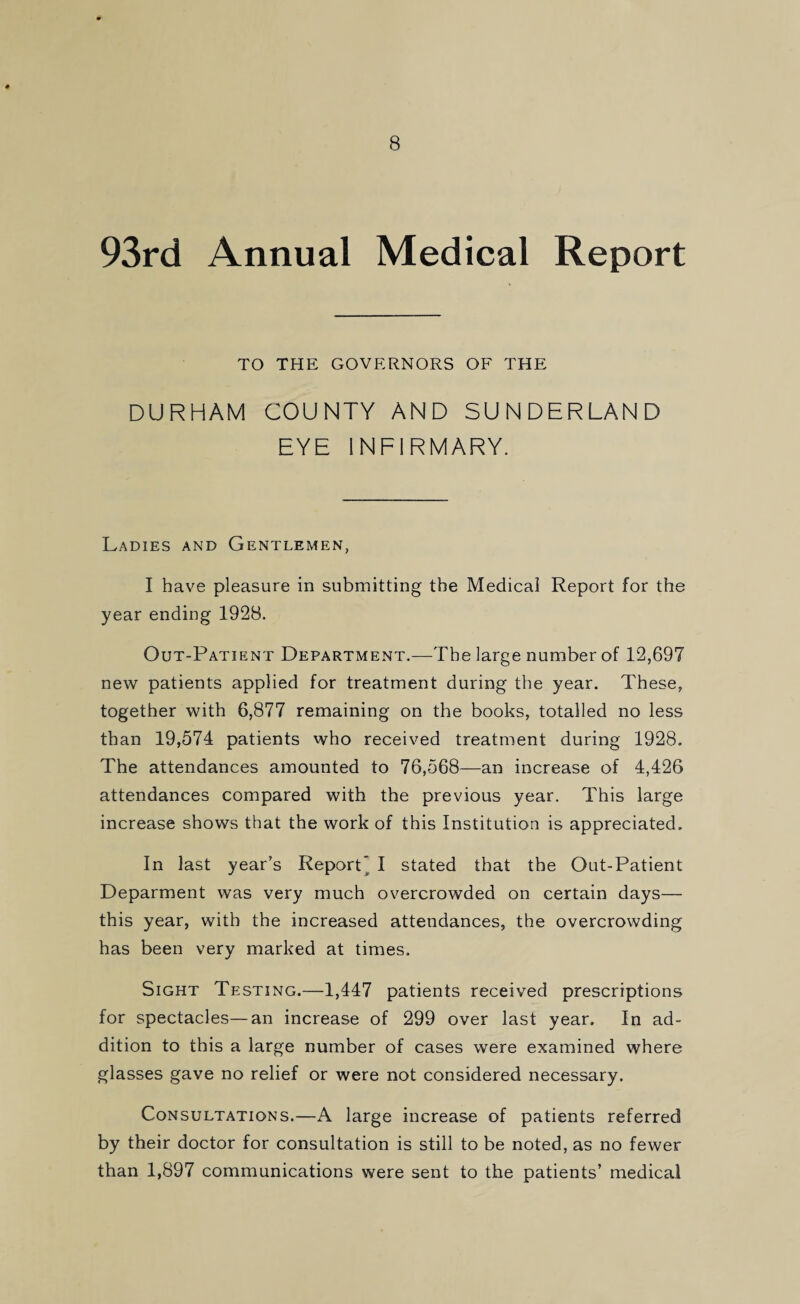 8 93rd Annual Medical Report TO THE GOVERNORS OF THE DURHAM COUNTY AND SUNDERLAND EYE INFIRMARY. Ladies and Gentlemen, I have pleasure in submitting the Medical Report for the year ending 1928. Out-Patient Department.—The large number of 12,697 new patients applied for treatment during the year. These, together with 6,877 remaining on the books, totalled no less than 19,574 patients who received treatment during 1928. The attendances amounted to 76,568—an increase of 4,426 attendances compared with the previous year. This large increase shows that the work of this Institution is appreciated. In last year’s Report I stated that the Out-Patient Deparment was very much overcrowded on certain days— this year, with the increased attendances, the overcrowding has been very marked at times. Sight Testing.—1,447 patients received prescriptions for spectacles—an increase of 299 over last year. In ad¬ dition to this a large number of cases were examined where glasses gave no relief or were not considered necessary. Consultations.—A large increase of patients referred by their doctor for consultation is still to be noted, as no fewer than 1,897 communications were sent to the patients’ medical