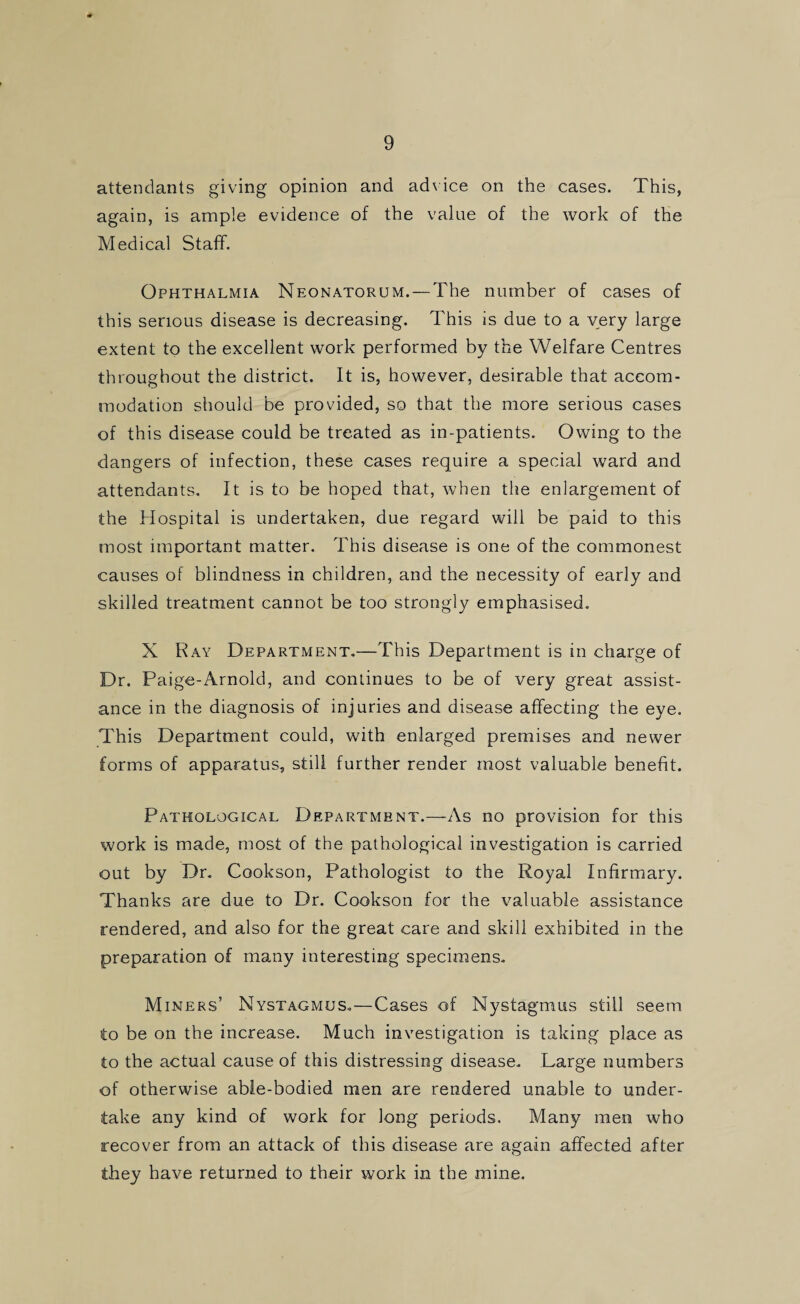 9 attendants giving opinion and advice on the cases. This, again, is ample evidence of the value of the work of the Medical Staff. Ophthalmia Neonatorum. — The number of cases of this serious disease is decreasing. This is due to a very large extent to the excellent work performed by the Welfare Centres throughout the district. It is, however, desirable that accom¬ modation should be provided, so that the more serious cases of this disease could be treated as in-patients. Owing to the dangers of infection, these cases require a special ward and attendants. It is to be hoped that, when the enlargement of the Hospital is undertaken, due regard will be paid to this most important matter. This disease is one of the commonest causes of blindness in children, and the necessity of early and skilled treatment cannot be too strongly emphasised. X Ray Department.—This Department is in charge of Dr. Paige-Arnold, and continues to be of very great assist¬ ance in the diagnosis of injuries and disease affecting the eye. This Department could, with enlarged premises and newer forms of apparatus, still further render most valuable benefit. Pathological Department.—As no provision for this work is made, most of the pathological investigation is carried out by Dr. Cookson, Pathologist to the Royal Infirmary. Thanks are due to Dr. Cookson for the valuable assistance rendered, and also for the great care and skill exhibited in the preparation of many interesting specimens. Miners’ Nystagmus.—Cases of Nystagmus still seem to be on the increase. Much investigation is taking place as to the actual cause of this distressing disease. Large numbers of otherwise able-bodied men are rendered unable to under¬ take any kind of work for long periods. Many men who recover from an attack of this disease are again affected after they have returned to their work in the mine.