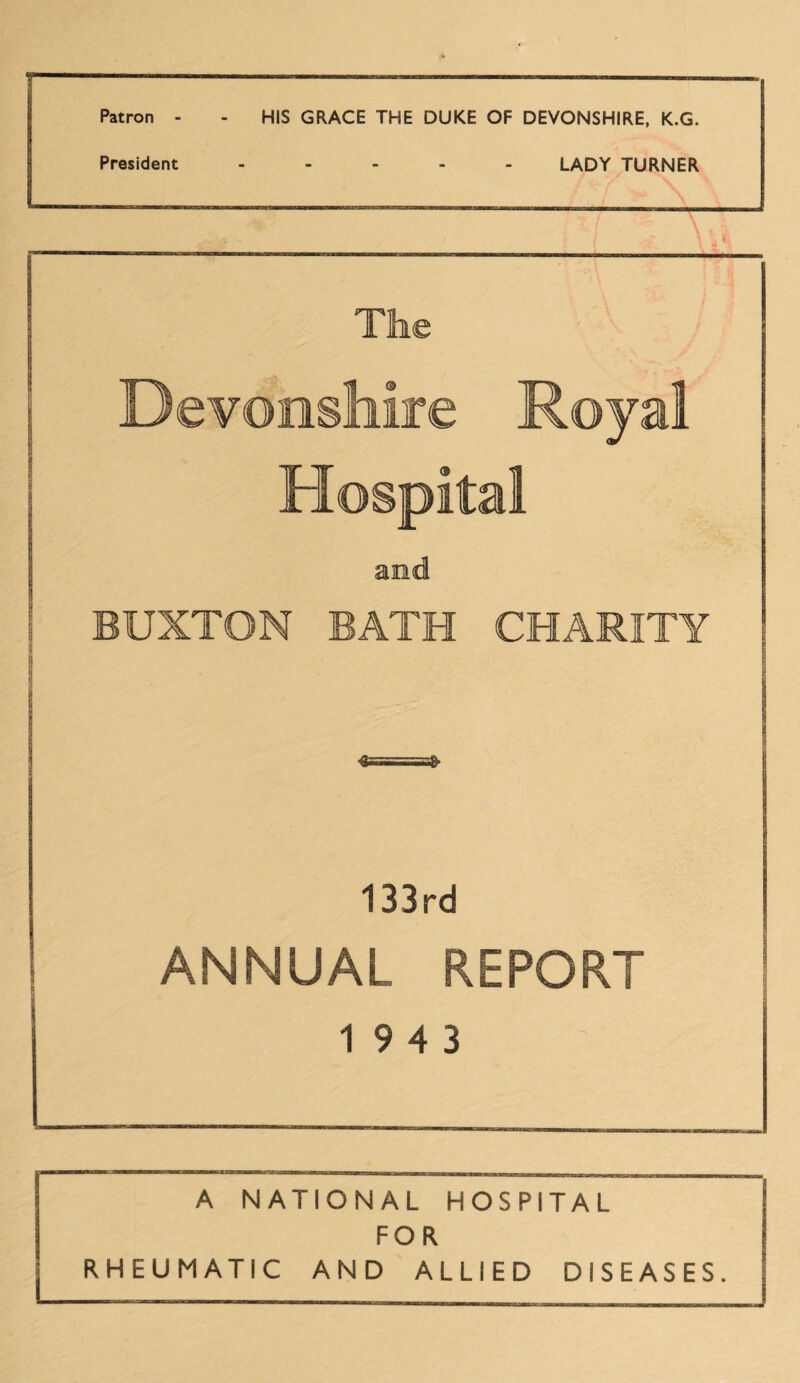 Patron - - HIS GRACE THE DUKE OF DEVONSHIRE, K.G. President ..... LADY TURNER The Devonshire Royal Hospital BUXTON BATH CHARITY & 3* 133rd ANNUAL REPORT 19 4 3 A NATIONAL HOSPITAL FOR RHEUMATIC AND ALLIED DISEASES.